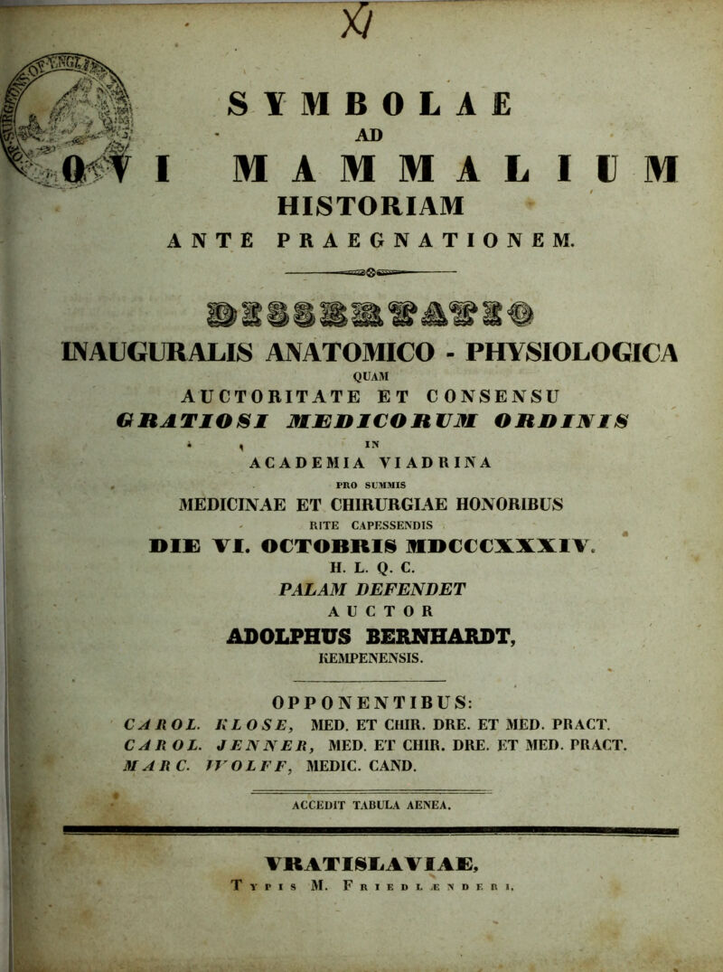 ~ » : ’ SYMBOLAE AD MAMMALIUM HISTORIAM ANTE PRAEGNATIONEM. INAUGURALIS ANATOMICO - PHYSIOLOGICA QUAM AUCTORITATE ET CONSENSU GRATIOSI MEDICORUM ORDINIS i , IN ACADEMIA VIADRINA PRO SUMMIS MEDICINAE ET CHIRURGIAE HONORIBUS RITE CAPESSENDIS DIE VI. OCTOBRIS MDCCCXXXIV, H. L. Q. C. PALAM DEFENDET AUCTOR ADOLPHUS BERNHARDT, KEMPENENSIS. OPPONENTIBUS: CA IlOL. KL OS E, MED. ET CHIR. DRE. ET MED. PRACT. CAROL. J EN NER, MED. ET CHIR. DRE. ET MED. PRACT. MARC. JVOLEF, MEDIC. CAND. ACCEDIT TABULA AENEA. VKATISLAVIAE, Typis M. Frikdl.rndf.ri.