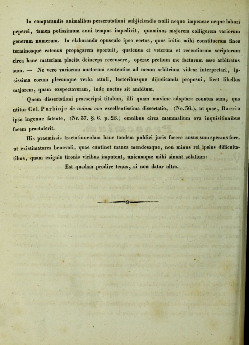 In comparandis animalibus perscrutationi subjiciendis nulli neque impensae neque labori peperci, tamen potissimum anni tempus impedivit, quominus majorem colligerem variorum generum numerum. In elaborando opusculo ipso certos, quos initio milii constitueram lines terminosque eatenus propagarem oportuit, quatenus et veterum et receutiorum scriptorum circa hanc materiam placita deinceps recensere, operae pretium me facturum esse arbitratus sum. — Ne vero variorum auctorum sententias ad meum arbitrium videar interpretari, ip- sissima eorum plerumque verba attuli, lectoribusque dijudicanda proposui, licet libellus majorem, quam exspectaveram, inde nactus sit ambitum. Quem dissertationi praescripsi titulum, illi quam maxime adaptare conatus sum, quo utitur Ccl. Purkinje de avium ovo excellentissima dissertatio, (No.36.), ut quae, Bacrio ipso ingenue fatente, (Nr. 57. §.6. p. 2o.) omnibus circa mammalium ova inquisitionibus facem praetulerit. His praemissis Iractaliunculam banc tandem publici juris facere ausus sum sperans fore, ut existimatores benevoli, quae continet manca mendosaque, non minus rei ipsius difficulta- tibus, quam exiguis tironis viribus imputent, unicumquc mihi sinant solatium: Est quadam prodire tenus, si non datur ultra.