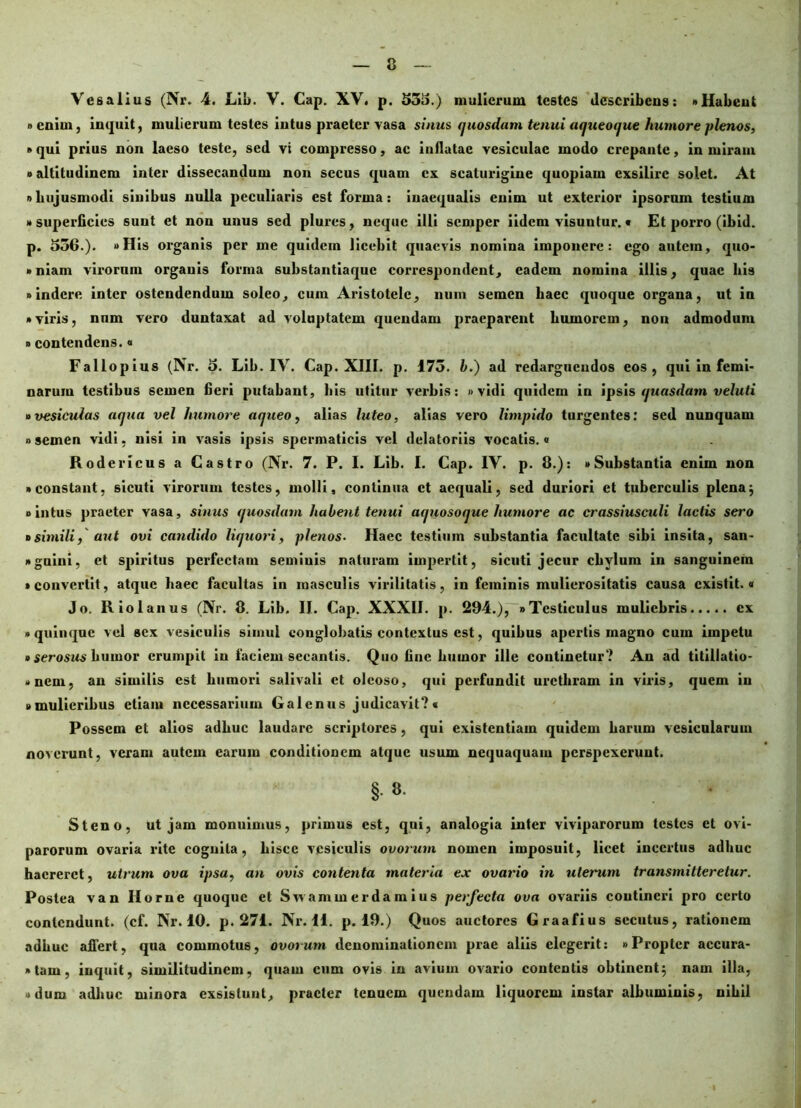 Vesalius (Nr. 4. Lib. V. Cap. XV. p. 535.) mulierum testes describens: «Habent » eniui, inquit, mulierum testes intus praeter vasa sinus quosdam tenui aqueoque humore plenos, • qui prius non laeso teste, sed vi compresso, ac inflatae vesiculae modo crepante, in miram »altitudinem inter dissecandum non secus quam cx scaturigine quopiam exsilire solet. At »hujusmodi sinibus nulla peculiaris est forma: inaequalis enim ut exterior ipsorum testium » superficies suut et non unus sed plures, neque illi semper iidem visuntur. • Et porro (ibid. p. 530.). »His organis per me quidem licebit quaevis nomina imponere: ego autem, quo- »niam virorum organis forma substantiaque correspondent, eadem nomina illis, quae bis «indere inter ostendendum soleo, cum Aristotele, num semen haec quoque organa, ut in • viris, nnm vero duntaxat ad voluptatem quendam praeparent humorem, non admodum »contendens.« Fallopius (Nr. 5. Lib. IV. Cap. XIII. p. 173. b.) ad redarguendos cos, qui in femi- narum testibus semen fieri putabant, his utitur verbis: »vidi quidem in ipsis quasdam veluti »vesiculas aqua vel humore aqueo, alias luteo, alias vero limpido turgentes: sed nunquam » semen vidi, nisi in vasis ipsis spermaticis vel delatoriis vocatis.« Rodericus a Castro (Nr. 7. P. I. Lib. I. Cap. IV. p. 8.): «Substantia enim non • constant, sicuti virorum testes, molli, continua ct aequali, sed duriori et tuberculis plena; • intus praeter vasa, sinus quosdam habent tenui aquosoque humore ac crassiusculi lactis sero »simili, aut ovi candido liquori, plenos. Haec testium substantia facultate sibi insita, san- • guini, et spiritus perfectam semiuis naturam impertit, sicuti jecur chylum in sanguinem • convertit, atque haec facultas in masculis virilitatis, in feminis mulierositatis causa existit.« Jo. R io 1 anus (Nr. 8. Lib. II. Cap. XXXII. p. 294.),~> Testiculus muliebris cx • quinque vel sex vesiculis simul conglobatis contextus est, quibus apertis magno cum impetu »serosus humor erumpit in faciem secantis. Quo fine humor ille continetur? An ad titillatio- • nem, an similis est humori salivali et oleoso, qui perfundit urethram in viris, quem in • mulieribus etiam necessarium Galenus judicavit?« Possem et alios adhuc laudare scriptores, qui existentiam quidem harum vesicularum noverunt, veram autem earum conditionem atque usum nequaquam perspexerunt. §. 8. Steno, ut jam monuimus, primus est, qui, analogia inter viviparorum testes et ovi- parorum ovaria rite cognita, hisce vesiculis ovorum nomen imposuit, licet incertus adhuc haereret, utrum ova ipsa, an ovis contenta materia ex ovario in uterum transmitteretur. Postea van Horne quoque et S wamui er da m ius perfecta ova ovariis contineri pro certo contendunt, (cf. Nr. 10. p. 271. Nr. 11. p. 19.) Quos auctores Graafius secutus, rationem adhuc affert, qua commotus, ovorum denominationem prae aliis elegerit: «Propter accura- »tam, inquit, similitudinem, quam cum ovis in avium ovario contentis obtinent; nam illa, • dum adhuc minora exsistunt, praeter tenuem quendam liquorem instar albuminis, nihil