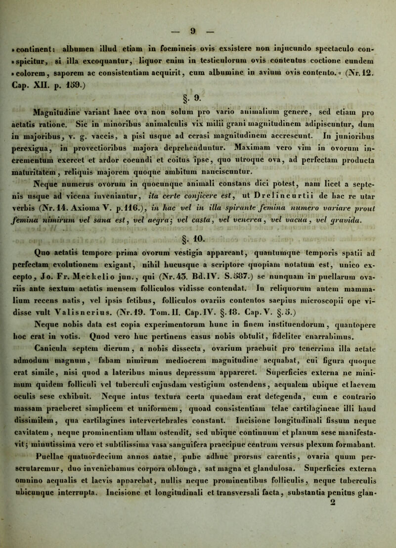 • continent: albumen illud etiam in foemincis ovis exsistere non injucundo spectaculo con- »spicitur, si illa excoquantur, liquor enim in testiculorum ovis contentus coctione eundem • colorem, saporem ac consistcntiam acquirit, cum albumine in avium ovis contento.« (Nr. 12. Cap. XII. p. 159.) §. 9. Magnitudine variant baec ova non solum pro vario animalium genere, sed etiam pro aetatis ratione. Sic in minoribus animalculis vix milii grani magnitudinem adipiscuntur, dum in majoribus, v. g. vaccis, a pisi usque ad cerasi magnitudinem accrescunt. In junioribus perexigua, in provectioribus majora deprehenduntur. Maximam vero vim in ovorum in- crementum exercet et ardor coeundi et coitus ipse, quo utroque ova, ad pex*fectam producta maturitatem , reliquis majorem quoque ambitum nanciscuntur. Neque numerus ovorum in quocunque animali constans dici potest, nam licet a septe- nis usque ad vicena inveniantur, ita certe conjicere est, utDrelincurtii de liac re utar verbis (Nr. 14. Axioma V. p.116.), in hac vel in illa spirante femina numero variare prout femina nimirum vel sana est, vel aegra; vel casta, vel venerea, vel vacua, vel gravida. §. 10. Quo aetatis tempore prima ovorum vestigia appareant, quantumque temporis spatii ad perfectam evolutionem exigant, nibil hucusque a scriptore quopiam notatum est, unico ex- cepto, Jo. Fr. Meckclio jun., qui (Nr.43. Bd.IY. S.587.) se nunquam in puellarum ova- riis ante sextum aetatis mensem folliculos vidisse contendat. In reliquorum autem mamma- lium recens natis, vel ipsis fetibus, folliculos ovariis contentos saepius microscopii ope vi- disse vult Yalisncrius. (Nr.19. Tom.ll. Cap.IV. §-18. Cap.V. §.5.) Neque nobis data est copia experimentorum hunc in finem instituendorum , quantopere hoc erat in votis. Quod vero huc pertinens casus nobis obtulit, fideliter enarrabimus. Canicula septem dierum, a nobis dissecta, ovarium praebuit pro tenerrima illa aetate admodum magnum, fabam nimirum mediocrem magnitudine aequabat, cui figura quoque erat simile, nisi quod a lateribus minus depressum appareret. Superficies externa ne mini- mum quidem folliculi vel tuberculi cujusdam vestigium ostendens, aequalem ubique et laevem oculis sese exhibuit. Neque intus textura certa quaedam erat detegenda, cum e contrario massam praeberet simplicem et uniformem, quoad consistcntiam telae cartilagineae illi haud dissimilem, qua carlilagines intervertebrales constant. Incisione longitudinali fissum neque cavitatem, neque prominentiam ullam ostendit, sed ubique continuum et planum sese manifesta- vit; minutissima vero et subtilissima vasa sanguifera praecipue centrum versus plexum formabant. Puellae quatuordccium annos natae, pube adhuc prorsus carentis, ovaria quum per- scrutaremur, duo inveniebamus corpora oblonga, sat magna et glandulosa. Superficies externa omnino aequalis et laevis apnarcbat, nullis neque prominentibus folliculis, neque tuberculis ubicunque interrupta. Incisione et longitudinali et transversali facta, substantia penitus glan- o