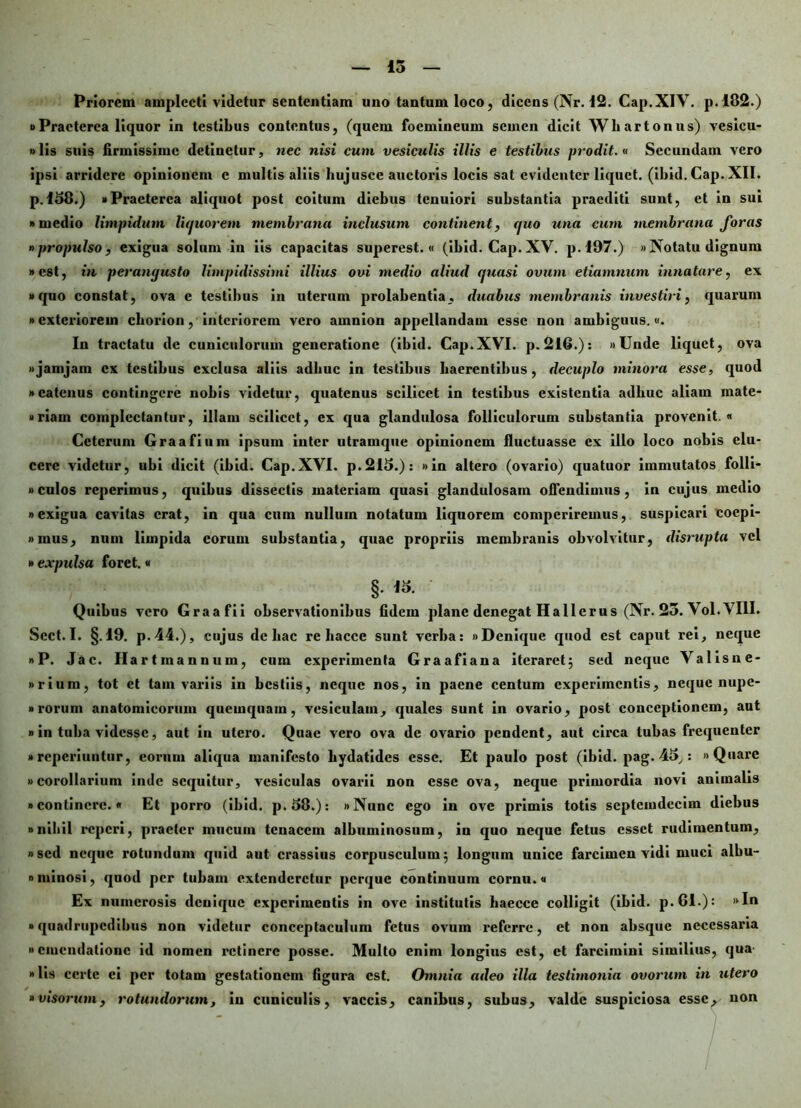 15 Priorem amplecti videtur sententiam uno tantum loco, dicens (Nr. 12. Cap.XIV. p. 182.) i)Praeterea liquor in testibus contentus, (quem foemineum semen dicit Whartonus) vesicu- »lis suis firmissime detinetur, nec nisi cum vesiculis illis e testibus prodit.« Secundam vero ipsi arridere opinionem c multis aliis hujusce auctoris locis sat evidenter liquet. (ibid.Cap. XII. p.158.) «Praeterea aliquot post coitum diebus tenuiori substantia praediti sunt, et in sui «medio limpidum liquorem membrana inclusum continent, (juo una cum membrana foras »propulso, exigua solum in iis capacitas superest. « (ibid. Cap. XV. p.197.) »Notatu dignum »cst, in perangusto limpidissimi illius ovi medio aliud quasi ovum etiamnum innatare, ex «quo constat, ova e testibus in uterum prolabentia, duabus membranis investiri, quarum «exteriorem cborion, interiorem vero amnion appellandam esse non ambiguus.«. In tractatu de cuniculorum generatione (ibid. Cap.XVI. p. 216.): «Unde liquet, ova «jamjam ex testibus exclusa aliis adhuc in testibus haerentibus, decuplo minora esse, quod «catenus contingere nobis videtur, quatenus scilicet in testibus existentia adhuc aliam mate- »riam complectantur, illam scilicet, ex qua glandulosa folliculorum substantia provenit. Ceterum Graafium ipsum inter utramque opinionem fluctuasse ex illo loco nobis elu- cere videtur, ubi dicit (ibid. Cap.XVI. p.2I5.): «in altero (ovario) quatuor immutatos folli- »culos reperimus, quibus dissectis materiam quasi glandulosam offendimus, in cujus medio «exigua cavitas erat, in qua cum nullum notatum liquorem comperiremus, suspicari cocpi- »mus, num limpida eorum substantia, quae propriis membranis obvolvitur, disrupta vel »expulsa foret.« §. 15. Quibus vero Graafii observationibus fidcin plane denegat Ha llcrus (Nr. 25. Vol. VIII. Sect. I. §.19. p.44.), cujus de hac re liacce sunt verba: «Denique quod est caput rei, neque «P. Jac. Ilartmannum, cum experimenta Graafiana iteraret5 sed neque Valisne- «rium, tot et tam variis in bestiis, neque nos, in paene centum experimentis, neque nupe- »rorum anatomicorum qucinquain, vesiculam, quales sunt in ovario, post conceptionem, aut »in tuba videsse, aut in utero. Quae vero ova de ovario pendent, aut circa tubas frequenter »reperiuntur, eorum aliqua manifesto bydatides esse. Et paulo post (ibid. pag. 45,: «Quare «corollarium inde sequitur, vesiculas ovarii non esse ova, neque primordia novi animalis «continere. Et porro (ibid. p.58.): «Nunc ego in ove primis totis septeindecim diebus «nihil reperi, praeter mucum tenacem albuminosum, in quo neque fetus esset rudimentum, «sed neque rotundum quid aut crassius corpusculum5 longum unice farcimen vidi muci albu- «ntinosi, quod per tubam extenderetur perque continuum cornu.« Ex numerosis denique experimentis in ove institutis haecce colligit (ibid. p.6I.): »In «quadrupedibus non videtur conceptaculum fetus ovum referre, et non absque necessaria »emendatione id nomen retinere posse. Multo enim longius est, et farcimini similius, qua »lis certe ei per totam gestationem figura est. Omnia adeo illa testimonia ovorum in utero »visorum, rotundorum, in cuniculis, vaccis, canibus, subus, valde suspiciosa esse, non