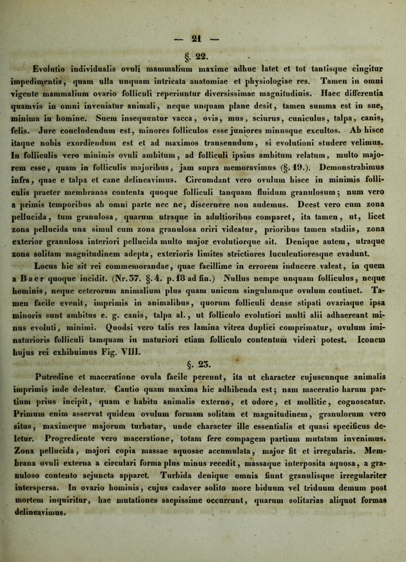 §.22. - . Evolutio individualis ovuli mammalium maxime adhuc latet et tot tantisque cingitur impedimentis, quam ulla unquam intricata anatomiae et physiologiae res. Tamen in omni vigente mammalium ovario folliculi reperiuntur diversissimae magnitudinis. Haec differentia quamvis in omni inveniatur animali, neque unquam plane desit, tamen summa est in sue, minima in homine. Suem insequuntur vacca, ovis, mus, sciurus, cuniculus, talpa, canis, felis. Jure concludendum est, minores folliculos esse juniores minusque excultos. Ah hisce itaque nohis exordiendum est et ad maximos transeundum, si evolutioni studere velimus. In folliculis vero minimis ovuli ambitum, ad folliculi ipsius ambitum relatum, multo majo- rem esse, quam in folliculis majoribus, jam supra memoravimus (§.19.). Demonstrabimus infra, quae e talpa et cane delineavimus. Circumdant vero ovulum hisce in minimis folli- culis praeter membranas contenta quoque folliculi tanquam fluidum granulosum $ num vero a primis temporibus ah omni parte nec ne, discernere non audemus. Dccst vero cum zona pellucida, tum granulosa, quarum utraque in adultiorihus comparet, ita tamen, ut, licet zona pellucida una simul cum zona granulosa oriri videatur, prioribus tamen stadiis, zona exterior granulosa interiori pellucida multo major evolutiorquc sit. Denique autem, utraque zona solitam magnitudinem adepta, exterioris limites strictiores luculcntioresquc evadunt. Locus hic sit rei commemorandae, quae facillime in errorem inducere valeat, in quem a Bacr quoque incidit. (Nr.57. §.4. p.lSadfin.) Nullus nempe unquam folliculus, neque hominis, neque ceterorum animalium plus quam unicum singulumquc ovulum continet. Ta- men facile evenit, imprimis in animalibus, quorum folliculi dense stipati ovariaque ipsa minoris sunt ambitus c. g. canis, talpa al., ut folliculo evolutiori multi alii adhaereant mi- nus evoluti, minimi. Quodsi vero talis res lamina vitrea duplici comprimatur, ovulum imi- naturioris folliculi tamquam in maturiori etiam folliculo contentum videri potest. Iconem hujus rei exhibuimus Fig. VUI. §. 23. Putredine et maceratione ovula facile pereunt, ita ut character cujuscunque animalis imprimis inde deleatur. Cautio quam maxima hic adhibenda est 5 nam maceratio harum par- tium prius incipit, quam e habitu animalis externo, et odore, et mollitie, cognoscatur. Primum enim asservat quidem ovulum formam solitam et magnitudinem, granulorum vero situs, maximeque majorum turbatur, unde character ille essentialis et quasi specificus de- letur. Progredicnte vero maceratione, totam fere compagem partium mutatam invenimus. Zona pellucida, majori copia massae aquosae accumulata, major fit et irregularis. Mem- brana ovuli externa a circulari forma plus minus recedit, massaque interposita aquosa, a gra- nuloso contento sejuncta apparet. Turbida denique omnia fiunt granulisque irregulariter interspersa. In ovario hominis, cujus cadaver solito more biduum vel triduum demum post mortem inquiritur, hac mutationes saepissime occurrunt, quarum solitarias aliquot formas delineavimus.