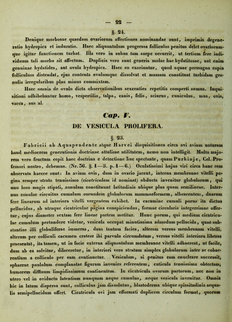 §. 24. Denique morbosae quaedam ovariorum affectiones nominandae sunt, imprimis degene- ratio hydropica et induratio. Haec aliquantulum progressa folliculos penitus delet ovariorum- que igitur functionem turbat. Illa vero iu subus tam saepe occurrit, ut tertiuin fere indi- viduum tali morbo sit affectum. Duplicis vero sunt generis molae hae bydatitosac, aut enim genuinae hydatides, aut ovula hydropica. Hacc eo exoriuntur, quod aquae permagna copia folliculum distendat, ejus contenta ovulumquc dissolvat et massam constituat turbidam gra- nulis irregularibus plus minus commixtam. Ilacc omnia de ovulo dicta observationibus sexcenties repetitis comperti sumus. Inqui- sitioni adbibebantur homo, vespertilio, talpa, canis, felis, sciurus, cuniculus, mus, ovis, vacca, sus al. Cap. V. DE VESICULA PROLIFERA. § 25. Fabricii ab Aquapcndente atque Harvci disquisitiones circa ovi avium naturam haud mediocrem generationis doctrinae attulisse utilitatem, nemo non intclligit. Multo majo- rem vero fructum cepit haec doctrina c detectione huc spectante, quam Purk inj e, Cei. Pro- fessori nostro, debemus. (Nr. 56. §. 1 — 5. p. 1 — 6.) Oculatissimi hujus viri circa hanc rem observata liaecce sunt: In avium ovis, dum in ovario jacent, interna membranae vitelli pa- gina semper strato tenuissimo (cicatriculam id nominat) obducta invenitur globulorum, qui uno loco magis stipati, zonulam constituunt latitudinis ubique plus quam scmilineac. Inter- nus zonulae circuitus cumulum eorundem globulorum mammaeforincm, albescentem, duarum fere linearum ad interiora vitelli vergentem exhibet. In cacumine cumuli porus ita dictus pellucidus, ab utraque cicatriculae pagina conspiciendus, formae circularis integerrimae offer- tur, cujus diameter sextam fere lineae partem metitur. Hunc porum, qui medium cicatricu- lae cumulum pertundere videtur, vesicula occupat minutissima admodum pellucida, quae sub- stantiae illi globuliferae immersa, duas tautum facies, alteram versus membranam vitelli, alteram per colliculi cacumen cratere ibi parvulo circumdatum, versus vitelli interiora liberas praesentat, ita tamen, ut in facie externa aliquantulum membranae vitelli adhaereat, ut facile, dum ab ea solvitur, dilaceretur, iu interiori vero stratum simplex globulorum inter se cohae- rentium a colliculo per eam continuetur. Vesiculam, si penitus eain enucleare successit, sphaerae paululum complanatae figuram invenies referentem, cuticula tenuissima obtectam, humorem diffluum limpidissimum continentem. In cicatricula ovorum partorum, nec non in utero vel in oviductu latentium nunquam neque cumulus, neque vesicula invenitur. Omnia hic in latum dispersa sunt, colliculus jam dissolutus, hlastodcrma ubique spissitudinis aequa- lis semipellucidum offert. Cicatricula ovi jam efformati duplicem circulum format, quorum