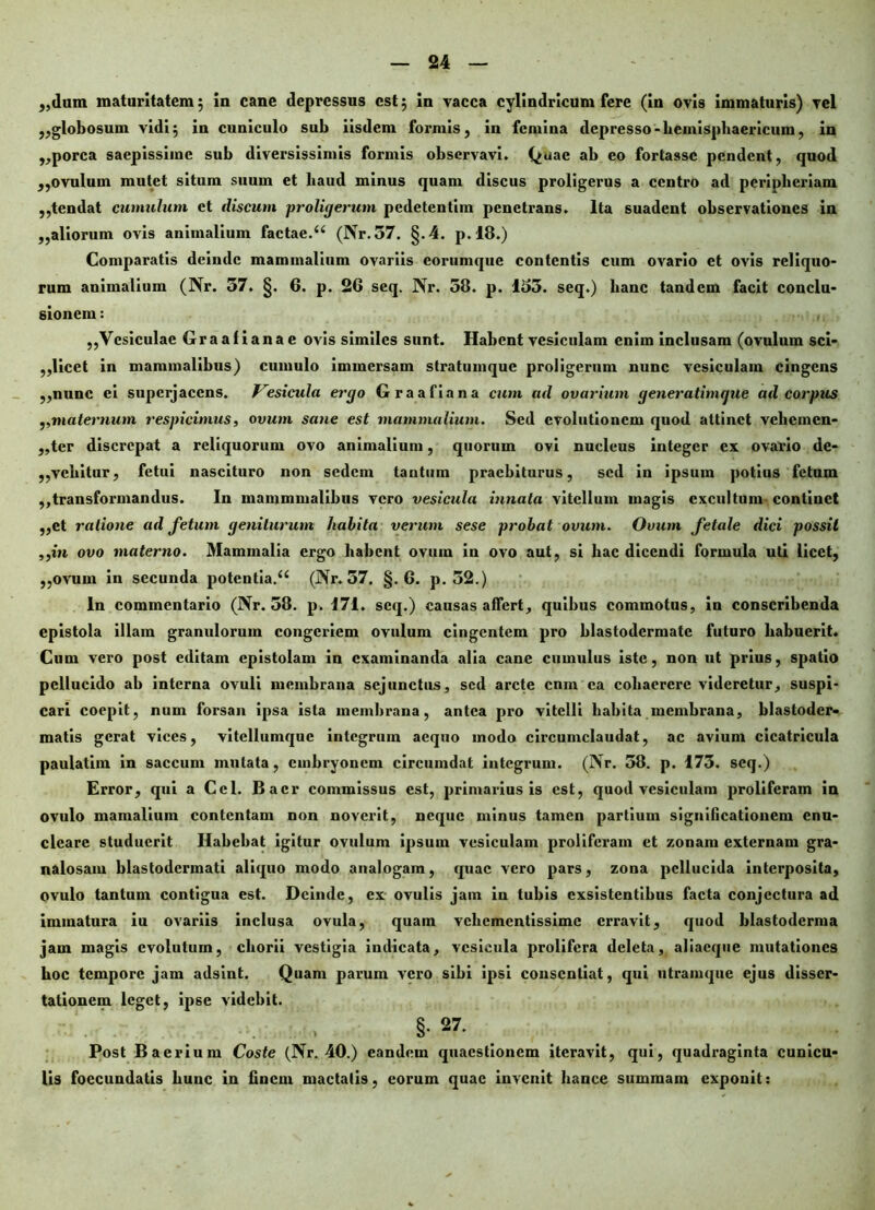 „dum maturitatem ; in cane depressus est 5 in vacca cylindricum fere (in ovis immaturis) vel ,,globosum vidi; in cuniculo sub iisdem formis, in femina depresso - hemisphaericum, in „porca saepissime sub diversissimis formis observavi. Quae ab eo fortasse pendent, quod „ovulum mutet situm suum et liaud minus quam discus proligerus a centro ad peripheriam ,,tendat cumulum et discum proligerum pedetentim penetrans. Ita suadent observationes in „aliorum ovis animalium factae.u (Nr.57. §.4. p.18.) Comparatis deinde mammalium ovariis corumque contentis cum ovario et ovis reliquo- rum animalium (Nr. 57. §. 6. p. 26 seq. Nr. 58. p. 155. seq.) hanc tandem facit conclu- sionem : ,,Vesiculae Graafianae ovis similes sunt. Habent vesiculam enim inclusam (ovulum sci- ,,licet in mammalibus) cumulo immersam stratumque proligerum nunc vesiculam cingens „nunc ei superjacens. F^esicula ergo Graafiana cum ad ovarium generatimque ad corpus ,,maternum respicimus, ovum sa}ie est mammalium. Sed evolutionem quod attinet vehemen- ,,tcr discrepat a reliquorum ovo animalium, quorum ovi nucleus integer ex ovario de- ,,vehitur, fetui nascituro non sedem tantum praebiturus, sed in ipsum potius fetum ,,transformandus. In mammmalibus vero vesicula innata vitellum magis excultum- continet ,,et ratione ad fetum geniturum liabita verum sese probat ovum. Ovum fetale dici possit ,,iu ovo materno. Mammalia ergo habent ovum in ovo aut, si hac dicendi formula uti licet, ,,ovum in secunda potcntia.a (Nr. 57. §.6. p. 52.) In commentario (Nr. 58. p. 171. seq.) causas affert, quibus commotus, in conscribenda epistola illam granulorum congeriem ovulum cingentem pro blastodermate futuro habuerit. Cum vero post editam epistolam in examinanda alia cane cumulus iste, non ut prius, spatio pellucido ab interna ovuli membrana sejunctus, sed arcte cnm ea cohaerere videretur, suspi- cari coepit, num forsan ipsa ista membrana, antea pro vitelli habita membrana, blastoder- matis gerat vices, vitellumque integrum aequo modo circumclaudat, ac avium cicatricula paulatim in saccum mutata, embryonem circumdat integrum. (Nr. 58. p. 175. seq.) Error, qui a Ccl. Bacr commissus est, primarius is est, quod vesiculam proliferam in ovulo mamalium contentam non noverit, neque minus tamen partium significationem enu- cleare studuerit Habebat igitur ovulum ipsum vesiculam proliferam et zonam externam gra- nalosam blastodermati aliquo modo analogam, quae vero pars, zona pellucida interposita, ovulo tantum contigua est. Deinde, ex ovulis jam in tubis exsistentibus facta conjectura ad immatura iu ovariis inclusa ovula, quam vehementissime erravit, quod blastoderma jam magis evolutum, chorii vestigia indicata, vesicula prolifera deleta, aliaeque mutationes hoc tempore jam adsint. Quam parum vero sibi ipsi consentiat, qui utramque ejus disser- tationem leget, ipse videbit. §•27. Post Baerium Coste (Nr. 40.) eandem quaestionem iteravit, qui, quadraginta cunicu- lis foccundatis hunc in finem mactatis, eorum quae invenit hance summam exponit: