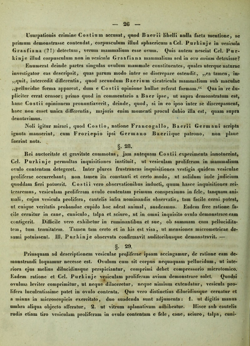 Usurpationis crimine C o s t i u m accusat, quod Baerii libelli nulla facta mentione, se primum demonstrasse contendat, corpusculum illud sphaericum a Cei. Purkinje in vesicula Graafiana (?!) detectum, verum mammalium esse ovum. Quis autem nesciat Cei. Pur- kinje illud corpusculum non in vesicula Graafiana mammalium sed in ovo avium detexisse? Enumerat deinde partes singulas ovulum mammale constituentes, quales uterque naturae investigator eas descripsit, quas parum modo inter se discrepare ostendit, ,,ea tamen, in- ,,quit, intercedit diflercntia, quod secundum Bacrium cicatricula mammalium sub maculae ,,pellucidae forma appareat, dum e Costi i opinione bullae referat formam.44 Qua in re du- pliciter errat censor5 primo quod in commentario a Baer ipse, ut supra demonstratum est, hanc Costii opinionem pronuntiaverit, deinde, quod, si in eo ipso inter se discrepassent, haec non esset unica differentia, majoris enim momenti procul dubio illa est, quam supra denotavimus. Noli igitur mirari, quod Costio, natione Francogallo, Baerii Germani scripta ignota manserint, cum Froriepio ipsi Germano Bacriique patrono, non plane fuerint nota. §.28. Bci auctoritate et gravitate commotus, jam antequam Costii experimenta innotuerint, Cei. Purkinje permultas inquisitiones instituit, ut vesiculam proliferam in mammalium ovulo contentam detegeret. Inter plurcs frustraneas inquisitiones vestigia quidem vesiculae proliferae occurrebant5 non tamen ita constanti et certo modo, ut solidum inde judicium quoddam fieri potuerit. Costii vero observationibus inducti, quum hasce inquisitiones rei- teraremus, vesiculam proliferam ovulo contentam primum conspeximus in fele, tanquam ani- mali, cujus vesicula prolifera, cautelis infra nominandis observatis, tam facile cerni potest, ut cuique veritatis probandae cupido hoc adeat animal, suadeamus. Eadem fere ratione fa- cile cernitur in cane, cuniculo, talpa et sciuro, ut in omni inquisito ovulo demonstrare eam contigerit. Difficile vero exhibetur in ruminantibus et sue, ob summam cum pcllucidita- tem, tum tenuitatem. Tamen tam certo et in his est visa, ut mensiones microinetricac de- sumi potuissent. III. Purkinje observata confirmavit auditoribusque demonstravit. — §. 29. Priusquam ad descriptionem vesiculae projiferac ipsam accingamur, de ratione eam de- monstrandi loquamur ncccssc est. Ovulum cum sit corpus nequaquam pellucidum, ut inte- riora ejus melius dilueidiusque perspiciantur, comprimi debet compressorio microlomico. Eadem ratione et Ccl. Purkinje vesiculam proliferam avium demonstrare solet. Quodsi ovulum leviter comprimitur, ut neque dilaceretur, neque nimium extendatur, vesicula pro- lifera luculentissime patet in ovulo contenta. Quo vero distinctius dilueidiusque cernatur et a minus in microscopieis exercitato, duo suadenda sunt adjumenta: 1. ut digitis manus umbra aliqua objecto afferatur, 2. ut vitrum aplanativum adhibeatur. Ilisce sub cautelis rudis etiam tiro vesiculam proliferam in ovulo contentam e fele, cane, sciuro, talpa, cuni-