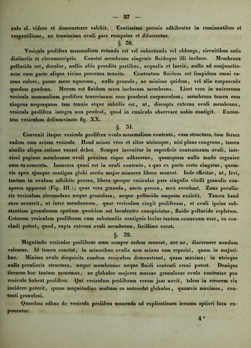 culo al. videre et demonstrare valebit. Cautissima pressio adhibeatur in ruminantibus et vespertilione, ne tenuissima ovuli pars rumpatur et dilaceretur. §. 50. Vesicula prolifera mammalium rotunda est vel subrotunda vel oblonga, circuitibus satis distinctis et circumscriptis. Constat membrana cingente fluidoque illi incluso. Membrana pellucida est, decolor, nullis aliis praedita partibus, aequalis et laevis, nullo ad conjunctio- nem cum parte aliqua vicina processu munita. Contentum fluidum est limpidum omni ca- rens colore, paene mere aquosum, nullo granulo, ne minimo quidem, vel alio corpusculo quodam gaudens. Merum est fluidum mera inclusum membrana. Licet vero in universum vesicula mammalium prolifera tenerrimum sese praebeat corpusculum, membrana tamen eam cingens nequaquam tam tenuis atque subtilis est, ut, disrupta externa ovuli membrana, vesicula prolifera integra uon prodeat, quod in cuniculo observare nobis contigit. Exeun- tem vesiculam delineavimus fig. XX. §. 3i. Convenit itaque vesicula prolifera ovulo mammalium contenta, cum structura, tum forma eadem cum avium vesicula. Haud minus vero et situs utriusque, nisi plane congruus, tamen similis aliqua ratione vocari debet. Semper invenitur in superficie contentorum ovuli, inte- riori paginae membranae ovuli proxima eique adhaerens, quamquam nullo modo organice cum ea concreta. Immersa qnasi est in ovuli contento, a quo ex parte certe cingatur, quam- vis apex ejusque contigua globi sectio major minorve libera maneat. Inde efficitur, ut, levi, tantum in ovillum adbibito pressu, libera quoque vesiculae pars singulis vitelli granulis con- spersa appareat (Fig. III.)} quae vero granula, aucto pressu, mox recedunt. Zona peculia- ris vesiculam circumdans neque granulosa, neque pellucida unquam exsistit. Tamen haud raro occurrit, ut inter membranam, quae vesiculam cingit proliferam, et ovuli ipsius sub- stantiam granulosam spatium quoddam sat luculenter conspiciatur, fluido pellucido repletum. Ceterum vesiculam proliferam cum substantiis contiguis laxius tantum connexam esse,, eo con- cludi potest, quod, rupta externa ovuli membrana, facillime exeat. §. 32. Magnitudo vesiculae proliferac num semper eadem maneat, necne, discernere nondum valemus. Id tamen constat, in minoribus ovulis non minus cain reperiri, quam in majori- bus. Minima ovula disquisila eandem vesiculam demonstx-ant, quam maxima: in utidsquc nulla peculiaris structura, neque membranae neque fluidi contenti cerni potest. Denique tironem hoc tantum monemus, ne globulos majores massae granulosae ovulo contentae pro vesicula habeat prolifera. Qui vesiculam proliferam veram jam novit, talem in errorem vix incidere poterit, quum magnitudine multum ea antecedat globulos, quamvis maximos, con- tenti granulosi. Quaedam adhuc de vesicula prolifera monenda ad explicationes iconum aptiori loco ex- ponentur. 4*