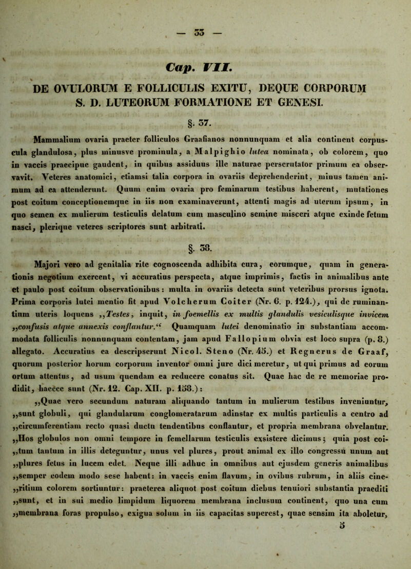 Cap. VII. DE OVULORUM E FOLLICULIS EXITU, DEQUE CORPORUM S. D. LUTEORUM FORMATIONE ET GENESI. §• 37. Mammalium ovaria praeter follieulos Graafianos nonnunquam et alia continent corpus- cula glandulosa, plus ininusvc prominula, a Malpigliio lutea nominata, ob colorem, quo in vaccis praecipue gaudent, in quibus assiduus ille naturae perscrutator primum ea obser- vavit. Veteres anatomici, etiamsi talia corpora in ovariis deprehenderint, minus tamen ani- mum ad ea attenderunt. Quum enim ovaria pro feminarum testibus haberent, mutationes post coitum conceptionemque iu iis non examinaverunt, attenti magis ad uterum ipsum, in quo semen ex mulierum testiculis delatum cum masculino semine misceri atque exinde fetum nasci, plcrique veteres scriptores sunt arbitrati. §• 38. Majori vero ad genitalia rite cognoscenda adbibita cura, eorumque, quam in genera- tionis negotium exercent, vi accuratius perspecta, atque imprimis, factis in animalibus ante Ct paulo post coitum observationibus : multa in ovariis detecta sunt veteribus prorsus ignota. Prima corporis lutei mentio fit apud Volchcruin Coiter (Nr. 6. p. 124.), qui de ruminan- tium uteris loquens ,,Testes, inquit, in foemellis ex multis glandulis vesiculiscjue invicem „confusis atfjue annexis conflantur.(C Quamquam lutei denominatio in substantiam accom- modata folliculis nonnunquam contentam, jam apud Fallo pium obvia est loco supra (p. 8.) allegato. Accuratius ea descripserunt Nicol. Steno (Nr. 45.) et Regnerus de Graaf, quorum posterior horum corporum inventor omni jure dici meretur, ut qui primus ad eorum ortum attentus, ad usum quendam ea reducere conatus sit. Quae hac de re memoriae pro- didit, haccce sunt (Nr. 12. Cap. XII. p. 158.) : ,,Quac vero secundum naturam aliquando tantum in mulierum testibus inveniuntur, ,,sunt globuli, qui glandularum conglomeratarum adinstar ex multis particulis a centro ad ,,circumferentiam recto quasi ductu tendentibus conflantur, et propria membrana obvelantur. „Ilos globulos non omni tempore in femellarum testiculis exsistere dicimus 5 quia post coi- ,,tum tantum in illis deteguntur, unus vel plurcs, prout animal ex illo congressu unum aut ,,plures fetus in lucem edet. Neque illi adhuc in omnibus aut ejusdem generis animalibus ,,scmpcr eodem modo sesc habent: in vaccis enim flavum, in ovibus rubrum, in aliis cine- ,,ritium colorem sortiuntur: praeterea aliquot post coitum diebus tenuiori substantia praediti ,,sunt, ct in sui medio limpidum liquorem membrana inclusum continent, quo una cum ,,membrana foras propulso, exigua solum in iis capacitas superest, quae sensim ita aboletur,