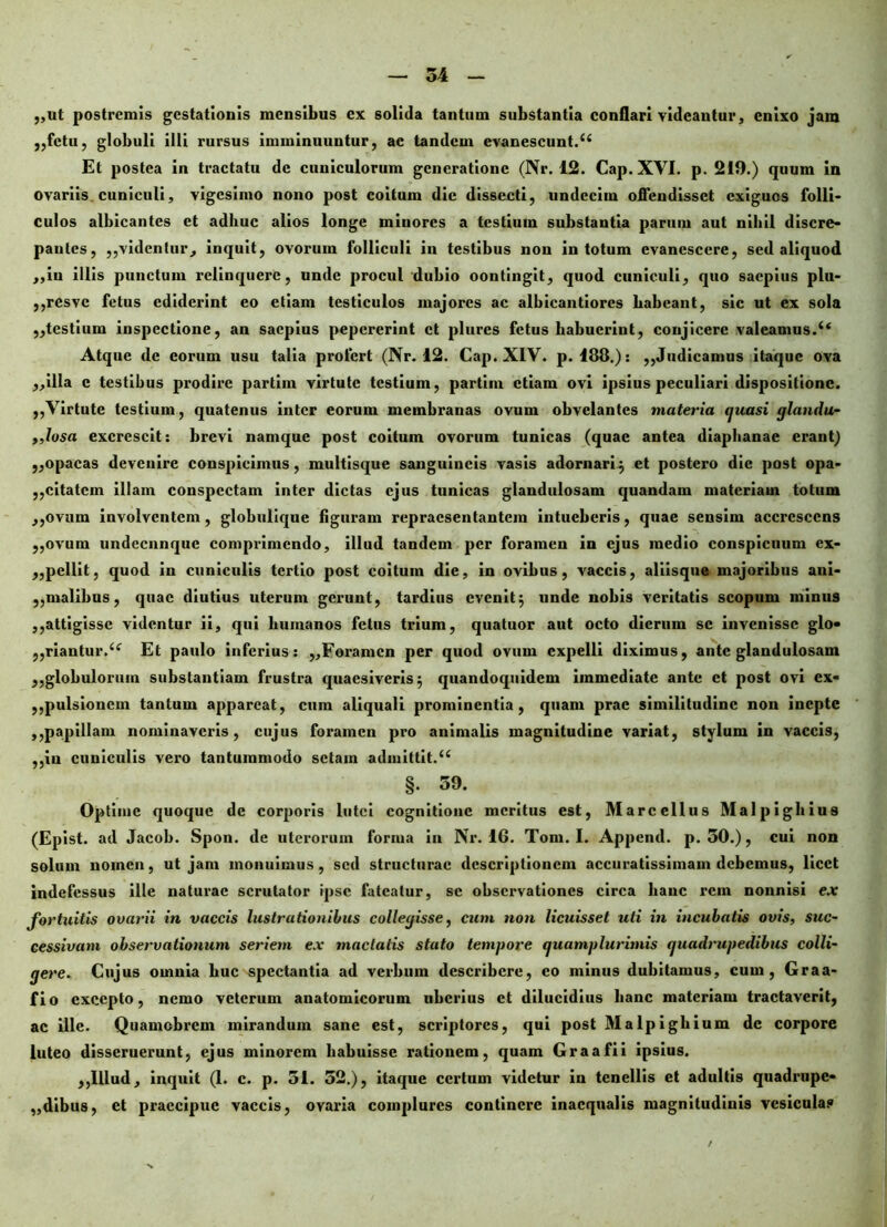 ,,ut postremis gestationis mensibus ex solida tantum substantia conflari videantur, enixo jam ,,fctu, globuli illi rursus imminuuntur, ac tandem evanescunt.44 Et postea in tractatu de cuniculorum generatione (Nr. 12. Cap. XVI. p. 219.) quum in ovariis cuniculi, vigesimo nono post coitum die dissecti, undecim offendisset exiguos folli- culos albicantes et adhuc alios longe miuores a testium substantia parum aut nihil discre- paules, „videnlur, inquit, ovorum folliculi in testibus non in totum evanescere, sed aliquod ,,iu illis punctum relinquere, unde procul dubio oontingit, quod cuniculi, quo saepius plu- ,,resvc fetus ediderint eo etiam testiculos majores ac albicantiorcs habeant, sic ut ex sola ,,testium inspectione, an saepius pepererint ct plurcs fetus habuerint, conjicere valeamus.44 Atque de eorum usu talia profert (Nr. 12. Cap. XIV. p. 188.): ,,Judicamus itaque ova ,,illa c testibus prodire partinx virtute testium, partiin etiam ovi ipsius peculiari dispositione. „Virtute testium, quatenus inter eorum membranas ovum obvelantes materia quasi glandu- ,,losa excrescit: brevi namque post coitum ovorum tunicas (quae antea diaphanae erant) „opacas devenire conspicimus, multisque sanguineis vasis adornari; et postero die post opa- „citatcm illam conspectam inter dictas ejus tunicas glandulosam quandam materiam totum ,,ovum involventem, globulique figuram repraesentantem intueberis, quae sensim accrescens ,,ovum undecunque comprimendo, illud tandem per foramen in ejus medio conspicuum ex- ,,pellit, quod in cuniculis tertio post coitum die, in ovibus, vaccis, aliisque majoribus ani- ,,malibus, quae diutius uterum gerunt, tardius evenit; unde nobis veritatis scopum minus ,,attigisse videntur ii, qui humanos fetus trium, quatuor aut octo dierum se invenisse glo» ,,riantur.44 Et paulo inferius: ,,Foramen per quod ovum expelli diximus, ante glandulosam „globuloruin substantiam frustra quaesiveris; quandoquidem immediate ante ct post ovi cx« ,,pulsionem tantum appareat, cum aliquali prominentia, qnam prae similitudine non inepte ,,papillam nominaveris, cujus foramen pro animalis magnitudine variat, stylum in vaccis, ,,iu cuniculis vero tantummodo sctam admittit.44 §. 39. Optime quoque de corporis lutei cognitione meritus est, Marcellus Malpighius (Epist. ad Jacob. Spon. de uterorum forma in Nr. 16. Tom. I. Append. p. 50.), cui non solum nomen, ut jam monuimus, sed structurae descriptionem accuratissimam debemus, licet indefessus ille naturae scrutator ipse fateatur, se observationes circa hanc rem nonnisi ex fortuitis ovarii in vaccis lustrationibus collegisse, cum non licuisset uti in incubatis ovis, suc- cessivam observationum seriem e.v mactatis stato tempore quamplurimis quadrupedibus colli- gere. Cujus omnia huc spectantia ad verbum describere, eo minus dubitamus, cum, Graa- fio excepto, nemo veterum anatomicorum uberius ct dilucidius hanc materiam tractaverit, ac ille. Quamobi’cm mirandum sane est, scriptores, qui post Malpigliium de corpore luteo disseruerunt, ejus minorem habuisse rationem, quam Graafii ipsius. ,,Illud, inquit (1. c. p. 51. 52.), itaque cci^tum videtur in tenellis et adultis quadrupe» „dibus, ct praecipue vaccis, ovai*ia complures continere inaequalis magnitudinis vesiculas