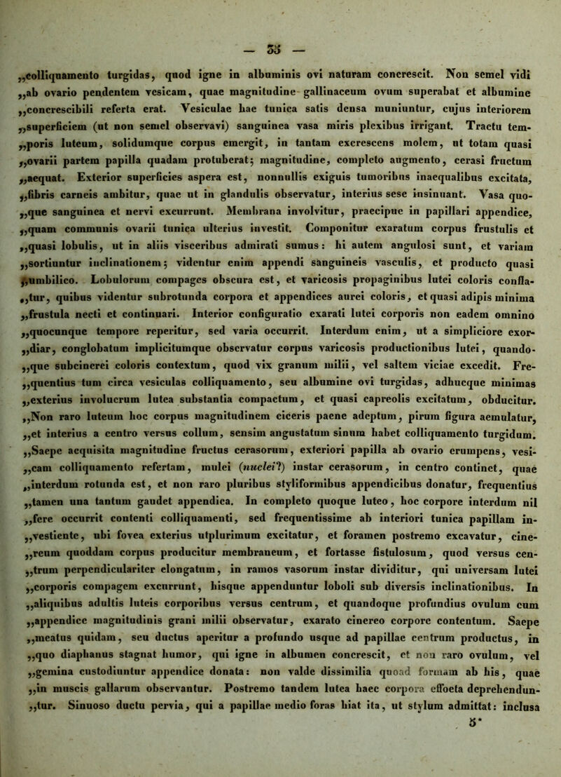 ,,ab ovario pendentem vesicam, quae magnitudine gallinaceum ovum superabat et albumine ,,concrescibili referta erat. Vesiculae hae tunica satis densa muniuntur, cujus interiorem „superficiein (ut non semel observavi) sanguinea vasa miris plexibus irrigant. Tractu tem- poris luteum, solidumqne corpus emergit, in tantam excrescens molem, ut totam quasi „ovarii partem papilla quadam protuberat} magnitudine, completo augmento, cerasi fructum „aequat. Exterior superficies aspera est, nonnullis exiguis tumoribus inaequalibus excitata, „fibris carneis ambitur, quae ut in glandulis observatur, interius sese insinuant. Vasa quo- dque sanguinea et nervi excurrunt. Membrana involvitur, praecipue in papillari appendice, „quam communis ovarii tunica ulterius investit. Componitur exaratum corpus frustulis et ,,quasi lobulis, ut in aliis visceribus admirati sumus: hi autem angulosi sunt, et variam „sortiuntur inclinationem; videntur enim appendi sanguineis vasculis, et producto quasi ^umbilico. Lobulorum compages obscura est, et varicosis propaginibus lutei coloris confla- ntur, quibus videntur subrotunda corpora et appendices aurei coloris, et quasi adipis minima „frustula necti et continuari. Interior configuratio exarati lutei corporis non eadem omnino „quocunquc tempore reperitur, sed varia occurrit. Interdum enim, ut a simpliciore exor- diar, conglobatum implicitumquc observatur corpus varicosis productionibus lutei, quando* ,,que subcincrci coloris contextum, quod vix granum milii, vel saltem viciae excedit. Fre- quentius tum circa vesiculas colliquamcnto, seu albumine ovi turgidas, adhucquc minimas „cxterius involucrum lutea substantia compactum, et quasi capreolis excitatum, obducitur. ,,Non raro luteum hoc corpus magnitudinem ciceris paene adeptum, pirum figura aemulatur, „et interius a centro versus collum, sensim angustatum sinum habet colliquamcnto turgidum. ,,Saepe acquisita magnitudine fructus cerasorum, exteriori papilla ab ovario erumpens, vesi- ,,cam colliquamcnto refertam, mulci (nuclei!) instar cerasorum, in centro continet, quae ,,interdum rotunda est, et non raro pluribus styliformibus appendicibus donatur, frequentius ,,tamen una tantum gaudet appendica. In completo quoque luteo, hoc corpore interdum nil ,,fcre occurrit contenti colliquamenti, sed frequentissime ab interiori tunica papillam in- ,,vestiente, ubi fovea exterius utplurimum excitatur, et foramen postremo excavatur, cine- ,,rcum quoddain corpus producitur membraneum, et fortasse fistulosum, quod versus cen- ,,trum perpcndicularitcr elongatum, in ramos vasorum instar dividitur, qui universam lutei ,,corporis compagem excurrunt, liisque appenduntur loboli sub diversis inclinationibus. In ,,aliquibus adultis luteis corporibus versus centrum, et quandoque profundius ovulum cum ,,appendice magnitudinis grani milii observatur, exarato cinereo corpore contentum. Saepe ,,meatus quidam, seu ductus aperitur a profundo usque ad papillae centrum productus, in ,,quo diaphanus stagnat humor, qui igne in albumen concrescit, et non raro ovulum, vel ,,gemina custodiuntur appendice donata: non valde dissimilia quoad formam ab his, quae ,,in muscis gallarum observantur. Postremo tandem lutea haec corpora effoeta deprehendun- ,,tur. Sinuoso ductu pervia, qui a papillae medio foras hiat ita, ut stylum admittat: inclusa 5*