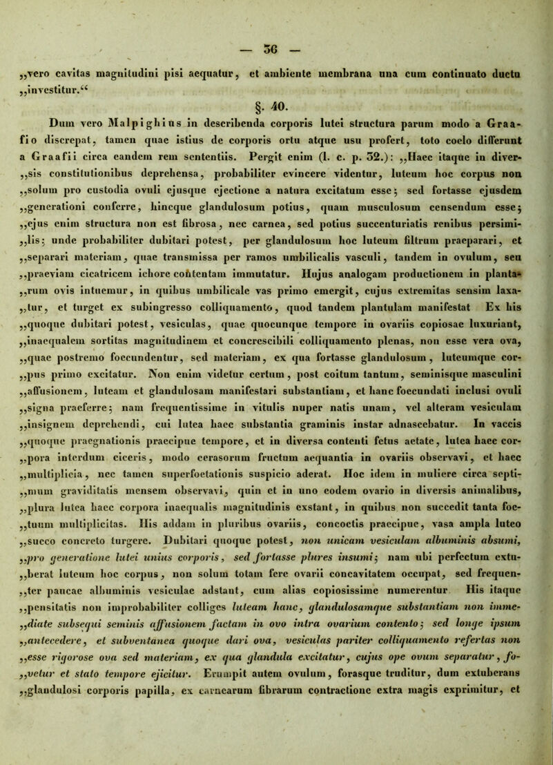 ,,vero cavitas maguiludini pisi aequatur, et ambiente membrana una cum continuato ductu ,, investitur.44 §• 40. Dum vero Malpighius in describenda corporis lutei structura parum modo a Graa- fio discrepat, tamen quae istius de corporis ortu atque usu profert, toto coelo differunt a Graafii circa eandem rem sententiis. Pergit enim (1. c. p. 32.): ,,Haec itaque in diver- ,,sis constitutionibus deprehensa, probabiliter evincere videntur, luteum hoc corpus non ,,solum pro custodia ovuli ejus que ejectione a natura excitatum esse ; sed fortasse ejusdem ,,generationi conferre, liincque glandulosum potius, quam musculosum censendum esse; ,,ejus enim structura non est fibrosa, nec carnea, sed potius succenturiatis renibus persimi- ,,lis; unde probabiliter dubitari potest, per glandulosum hoc luteum filtrum praeparari, et ,,separari materiam, quae transmissa per ramos umbilicalis vasculi, tandem in ovulum, sen ,,praeviam cicatricem iehore contentam immutatur. Hujus analogam productionem in planta- ,,rum ovis intuemur, in quibus umbilicale vas primo emergit, cujus extremitas sensim laxa- ntur, et turget ex subingresso colliquamento, quod tandem plantulam manifestat Ex his ,,quoque dubitari potest, vesiculas, quae quocunque tempore in ovariis copiosae luxuriant, ,,inaequalem sortitas magnitudinem et concrcscibili colliquamento plenas, non esse vera ova, ,,quac postremo foecundentur, sed materiam, ex qua fortasse glandulosum, lutcumque cor- ,,pus primo excitatur. Non enim videtur certum, post coitum tantum, seminisque masculini ,,affusionem, luteam et glandulosam manifestari substantiam, et hanc foccundati inclusi ovuli ,,signa praeferre; nam frequentissime in vitulis nuper natis unam, vel alteram vesiculam ,,insignem deprehendi, cui lutea haec substantia graminis instar adnasccbatur. In vaccis ,,quoque praegnationis praecipue tempore, et in diversa contenti fetus aetate, lutea haec cor- ,,pora interdum ciceris, modo cerasorum fructum aequantia in ovariis observavi, et haec „multiplicia, nec tamen snperfoetationis suspicio aderat. IIoc idem in muliere circa septi- ,,mum graviditatis mensem observavi, quin et in uno eodem ovario in diversis animalibus, ,,plura lutea haec corpora inaequalis magnitudinis exstant, in quibus non succedit tanta foc- ,,tuum multiplicitas. Ilis addam in pluribus ovariis, concoctis praecipue, vasa ampla luteo ,,succo concreto turgere. Dubitari quoque potest, non unicam vesiculam albuminis absumi, ,,pro (feneratione lutei unius corporis, sed fortasse plures insumi; nam ubi perfectum extu- ,,berat luteum hoc corpus, non solum totam fere ovarii concavitatem occupat, sed frequen- ,,tcr paucae albuminis vesiculae adstant, cum alias copiosissime numerentur His itaque ,,pensitatis non improbabiliter colliges luteam hanc, glandulosamque substantiam non imme- ,,diate subsequi seminis affusionem factam in ovo intra ovarium contento; sed longe ipsum „antecedere, et subventanea quoque dari ova, vesiculas pariter colliquamento refertas non ,,esse rigorose ova sed materiam, ex qua glandula excitatur, cujus ope ovum separatur, fo- ,,velur et stato tempore ejicitur. Erumpit autem ovulum, forasque truditur, dum extuberans ,,glandulosi corporis papilla, ex carnearum fibrarum contractione extra magis exprimitur, et