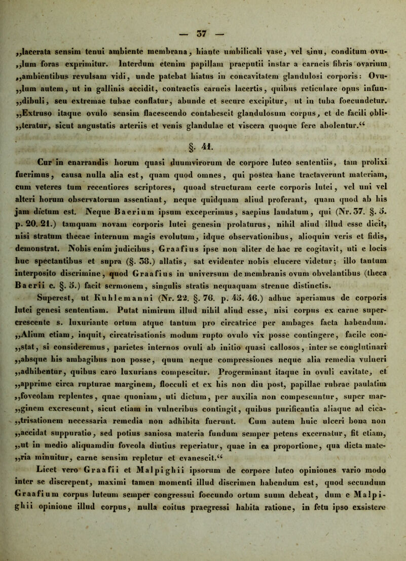 „lacerata sensim tenui ambiente membrana, hiante umbilicali vase, vel sinu, conditum ovu- ,,lum foras exprimitur. Interdum etenim papillam praeputii instar a carneis fibris ovarium ,,ambientibus revulsam vidi, unde patebat hiatus in concavitatem glandulosi corporis: Ovu- ,,lum autem, ut in gallinis accidit, contractis carneis lacertis, quibus reticulare opus infun- „dibuli, seu extremae tubae conflatur, abunde et secure excipitur, ut in tuba foecundctur. ,,Extruso itaque ovulo sensim flacesccndo contabescit glandulosum corpus, et de facili obli- ,,teratur, sicut angustatis arteriis et venis glandulae et viscera quoque fere abolentur.44 §. 41. Cur in enarrandis liorum quasi duumvirorum de corpore luteo sententiis, tam prolixi fuerimus, causa nulla alia est, quam quod omnes, qui postea hanc tractaverunt materiam, cum veteres tum recentiores scriptores, quoad structuram certe corporis lutei, vel uni vel alteri horum observatorum assentiant, neque quidquam aliud proferant, quam quod ab bis jam dictum est. Neque Baerium ipsum exceperimus, saepius laudatum, qui (Nr.57. §. o. p. 20. 21.) tamquam novam corporis lutei genesin prolaturus, nihil aliud illud esse dicit, nisi stratum thecae internum magis evolutum, idque observationibus, alioquiu veris et fidis, demonstrat. Nobis enim judicibus, Graafius ipse non aliter de bac re cogitavit, uti e locis huc spectantibus et supra (§. 38.) allatis, sat evidenter nobis elucere videtur $ illo tantum interposito discrimine, quod Graafius in universum de membranis ovum obvelantibus (theca B a er ii c. §.5.) facit sermonem, singulis stratis nequaquam strenue distinctis. Supcrest, ut Kulilemanni (Nr. 22. §.76. p. 4o. 46.) adhuc aperiamus de corporis lutei genesi sententiam. Putat nimirum illud nihil aliud esse, nisi corpus ex carne super- crescente s. luxuriante ortum atque tantum pro circatrice per ambages facta habendum. ,,Alium etiam, inquit, circatrisationis modum rupto ovulo vix posse contingere, facile con- ,,stat, si consideremus, parietes internos ovuli ab initio quasi callosos, inter se conglutinari ,,absque bis ambagibus non posse, quum neque compressiones neque alia remedia vulneri ,,adbibentur, quibus caro luxurians compescitur. Progerminant itaque in ovuli cavitate, et ,,apprime circa rupturae marginem, flocculi et ex bis non diu post, papillae rubrae paulatim ,,foveolam replentes, quae quoniam, uti dictum, per auxilia non compescuntur, super mar- ,,gincm excrescunt, sicut etiam in vulneribus contingit, quibus purificautia aliaque ad cica- ,,trisationcm necessaria remedia non adhibita fuerunt. Cum autem liuic ulceri bona non „accidat suppuratio, sed potius saniosa materia fundum seinper petens excernatur, fit etiam, ,,ut in medio aliquamdiu foveola diutius reperiatur, quae in ea proportione, qua dicta male- „ria minuitur, carne sensim repletur et evanescit.44 Licet vero Graafii et Malpighii ipsorum de corpore luteo opiniones vario modo inter se discrepent, maximi tamen momenti illud discrimen habendum est, quod secundum Graafium corpus luteum seinper congressui foccundo ortum suum debeat, dum e Malpi- ghii opinione illud corpus, nulla coitus praegressi habita ratione, in fetu ipso exsistere /