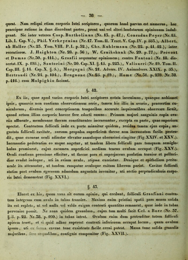 qneat. Nain reliqui etiam corporis lutei scriptores, quorum haud parvus est numerus, hac praecipue ratione in duas discedunt partes, prout uni vel alteri laudatarum opinionum indui- gcant. Sic inter veteres Casp. Bar tholi n us (Nr. 15. p.47.), Conradus Peyer (Nr. 15. Lib.I. Cap.V.), Pliil. Y erlicyenius (Nr. 17. Tom. II. Tract. V. Cap.IV. p. 3113.), Alhert. ab Haller (Nr.23. Tom.YIIL P.I. p.52.), Chr. Kulilemann (Nr.22. p.41. 42.), inter recentiores. J. Haighton (Nr. 28. p. 56), W. Cruikshank (Nr. 29. p.77.), Prevost et Dumas (Nr.50. p.114.), Graafii sequuntur opinionem; contra Fantoni (Nr. 18. dis- sertat.IX. p. 193.), Sa n tori n i (Nr. 20. Cap.XI. §. 13. p.225.), Valisneri (Nr. 19. Tom.ll. Cap.lII. §.14. Cap.X. §.3.), Morgagni (Nr. 21. Advers. 1Y. Aniinadvcrs. XXIX. p. 35.), Bertrandi (Nr. 24. p. 104.), Brugnone (Nr.23. p.19.), Home (Nr.51. p. 278. Nr.52. p.416.) cum Malpighio faciunt. §. 42. Ex iis, quae apud varios corporis lutei scriptores notata invenimus, quaeque nobismet ipsis, quamvis non continua observationum serie, tamen hic illic in ovario, praesertim cu- niculorum, diversis post conceptionem temporibus accurate inquirentibus observare licuit, quoad ortum illius corporis haecce fere edocti sumus: Primum majori sanguinis copia ova- riis affluente, membranae thecam constituentes incrassantur, excepta ea parte, quae superiora spectat. Contentum folliculi inde ex parte minuitur quidem, residua tamen ejus copia, an- gustata folliculi cavitate, sursum propulsa superficiem thecae non incrassatam facile protru- dit, quae corneae oculi adinstar elevatur annuloque obscuriori cingitur (Fig. XXIY. et XXV.). Incrassatio pedetentim eo usque augetur, ut tandem libera folliculi pars tamquam semiglo- bulus promineat, cujus cacumen supcrGeiei medium tenens ovulum occupat (Fig. XXV.). Ovuli continua pressione efficitur, ut thecae pars ei superjacens paulatim tenuior et pelluci- dior evadat indeque, uti in avium ovulo, stigma exoriatur. Denique et epithelium perito- neale ita attenuatur, ut tandem rumpatur ovuloque exitum liberum pariat. Cavitas folliculi statim post ovulum egressum admodum angustata invenitur, uti sectio perpendicularis corpo- ris lutei demonstrat (Fig. XXVI.) §• 43- Elucet ex his, quam vana sit eorum opinio, qui credunt, folliculi Graafiani conten- tum integrum cum ovulo in tubas transire. Maxima enim pristini spatii pars massa solida ita est repleta, ut vel nulla vel valde exigua contenti quantitas remaneat, quae inde in tubas pervenire possit. Ne zona quidem granulosa, cujus tam multi facit Cei. a Baer (Nr. 57. §.3. p. 22. Nr.58. p. 160.) in tubas intrat. Ovulum enim dum protruditur totum folliculi apicem tenet, et si quid adhuc superest contenti inferiorem occupat locum, quam ovulum ipsum , uti ex forma caveae tunc exsistente facile cerni potest. Massa tunc solida granulis majoribus, fere aequalibus, contiguis componitur (Fig. XXYI1.).