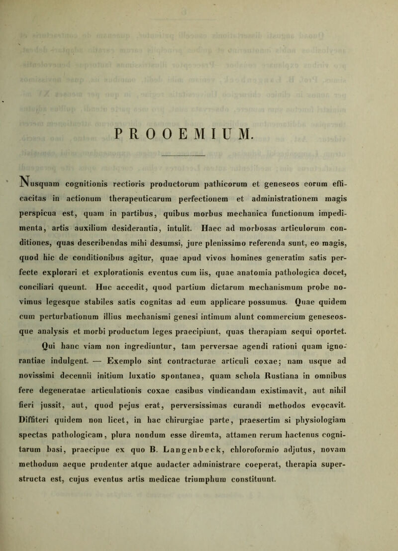 PROOEMIUM. Nusquam cognitionis rectioris productorum pathicorum et geneseos eorum efli- cacitas in actionum therapeuticarum perfectionem et administrationem magis perspicua est, quam in partibus, quibus morbus mechanica functionum impedi- menta, artis auxilium desiderantia, intulit. Haec ad morbosas articulorum con- ditiones, quas describendas mihi desumsi, jure plenissimo referenda sunt, eo magis, quod hic de conditionibus agitur, quae apud vivos homines generatim satis per- fecte explorari et explorationis eventus cum iis, quae anatomia pathologica docet, conciliari queunt. Huc accedit, quod partium dictarum mechanismum probe no- vimus legesque stabiles satis cognitas ad eum applicare possumus. Quae quidem cum perturbationum illius mechanismi genesi intimum alunt commercium geneseos- que analysis et morbi productum leges praecipiunt, quas therapiam sequi oportet. Qui hanc viam non ingrediuntur, tam perversae agendi rationi quam igno- rantiae indulgent. — Exemplo sint contracturae articuli coxae; nam usque ad novissimi decennii initium luxatio spontanea, quam schola Rustiana in omnibus fere degeneratae articulationis coxae casibus vindicandam existimavit, aut nihil fieri jussit, aut, quod pejus erat, perversissimas curandi methodos evocavit. Diffiteri quidem non licet, in hac chirurgiae parte, praesertim si physiologiam spectas pathologicam, plura nondum esse diremta, attamen rerum hactenus cogni- tarum basi, praecipue ex quo B. Langenbeck, chloroformio adjutus, novam methodum aeque prudenter atque audacter administrare coeperat, therapia super- structa est, cujus eventus artis medicae triumphum constituunt.