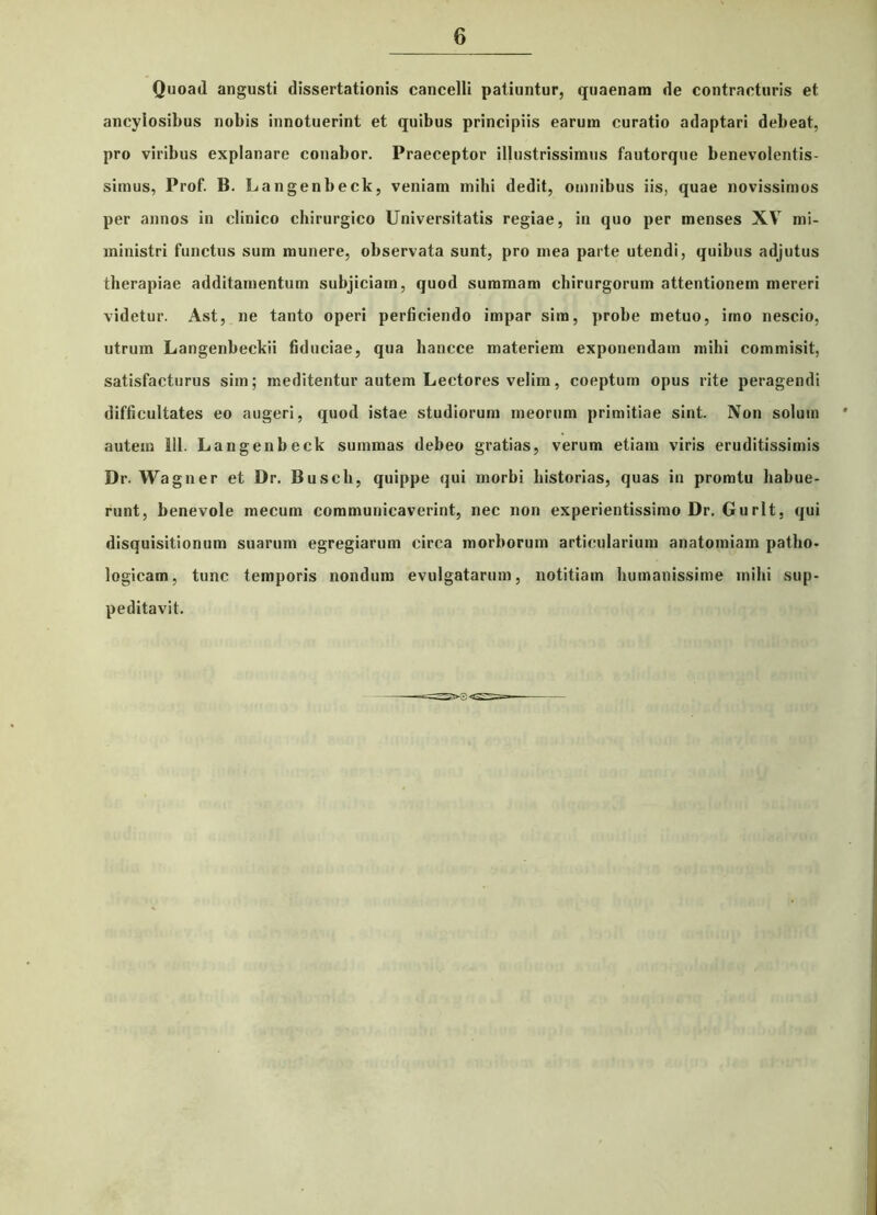 Quoad angusti dissertationis cancelli patiuntur, quaenam de contracturis et ancylosibus nobis innotuerint et quibus principiis earum curatio adaptari debeat, pro viribus explanare conabor. Praeceptor illustrissimus fautorque benevolentis- simus, Prof. B. Langenbeck, veniam mihi dedit, omnibus iis, quae novissimos per annos in clinico chirurgico Universitatis regiae, in quo per menses XV mi- ministri functus sum munere, observata sunt, pro mea parte utendi, quibus adjutus therapiae additamentum subjiciam, quod summam chirurgorum attentionem mereri videtur. Ast, ne tanto operi perficiendo impar sim, probe metuo, imo nescio, utrum Langenbeckii fiduciae, qua hancce materiem exponendam mihi commisit, satisfacturus sim; meditentur autem Lectores velim, coeptum opus rite peragendi difficultates eo augeri, quod istae studiorum meorum primitiae sint. Non solum autem 111. Langenbeck summas debeo gratias, verum etiam viris eruditissimis Dr. Wagner et Dr. Busch, quippe qui morbi historias, quas in promtu habue- runt, benevole mecum communicaverint, nec non experientissimo Dr. Gurlt, qui disquisitionum suarum egregiarum circa morborum articularium anatomiam patho- logicam, tunc temporis nondum evulgatarum, notitiam humanissime mihi sup- peditavit.