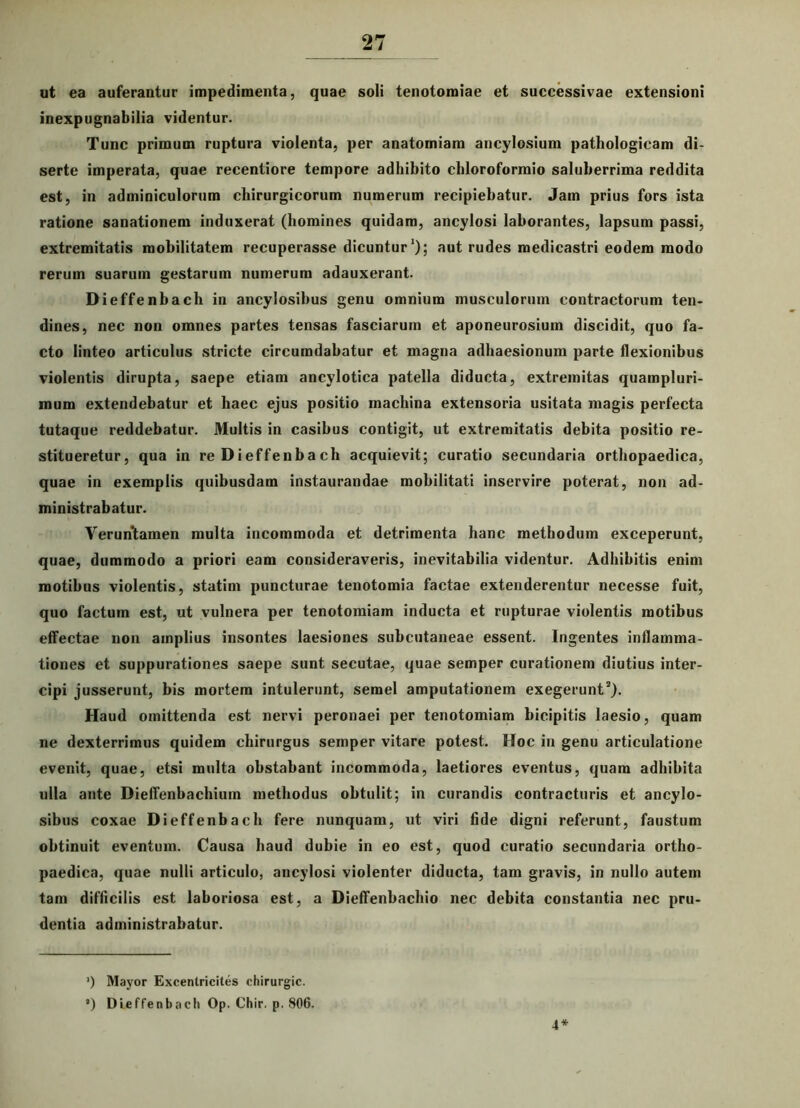 ut ea auferantur impedimenta, quae soli tenotomiae et successivae extensioni inexpugnabilia videntur. Tunc primum ruptura violenta, per anatomiam ancylosium pathologicam di- serte imperata, quae recentiore tempore adhibito chloroformio saluberrima reddita est, in adminiculorum chirurgicorum numerum recipiebatur. Jam prius fors ista ratione sanationem induxerat (homines quidam, ancylosi laborantes, lapsum passi, extremitatis mobilitatem recuperasse dicuntur1); aut rudes medicastri eodem modo rerum suarum gestarum numerum adauxerant. Dieffenbach in ancylosibus genu omnium musculorum contractorum ten- dines, nec non omnes partes tensas fasciarum et aponeurosium discidit, quo fa- cto linteo articulus stricte circumdabatur et magna adhaesionum parte flexionibus violentis dirupta, saepe etiam ancylotica patella diducta, extremitas quampluri- mum extendebatur et haec ejus positio machina extensoria usitata magis perfecta tutaque reddebatur. Multis in casibus contigit, ut extremitatis debita positio re- stitueretur, qua in re Di effeuba ch acquievit; curatio secundaria orthopaedica, quae in exemplis quibusdam instaurandae mobilitati inservire poterat, non ad- ministrabatur. Veruntamen multa incommoda et detrimenta hanc methodum exceperunt, quae, dummodo a priori eam consideraveris, inevitabilia videntur. Adhibitis enim motibus violentis, statim puncturae tenotomia factae extenderentur necesse fuit, quo factum est, ut vulnera per tenotomiain inducta et rupturae violentis motibus effectae non amplius insontes laesiones subcutaneae essent. Ingentes inflamma- tiones et suppurationes saepe sunt secutae, quae semper curationem diutius inter- cipi jusserunt, bis mortem intulerunt, semel amputationem exegerunt2). Haud omittenda est nervi peronaei per tenotomiam bicipitis laesio, quam ne dexterrimus quidem chirurgus semper vitare potest. Hoc in genu articulatione evenit, quae, etsi multa obstabant incommoda, laetiores eventus, quam adhibita ulla ante Dieffenbachiuin methodus obtulit; in curandis contracturis et ancylo- sibus coxae Dieffenbach fere nunquam, ut viri fide digni referunt, faustum obtinuit eventum. Causa haud dubie in eo est, quod curatio secundaria ortho- paedica, quae nulli articulo, ancylosi violenter diducta, tam gravis, in nullo autem tam difficilis est laboriosa est, a Dieffenbachio nec debita constantia nec pru- dentia administrabatur. ’) Mayor Excenlricites chirurgic. ’) Dieffenbach Op. Chir. p. 806. 4*