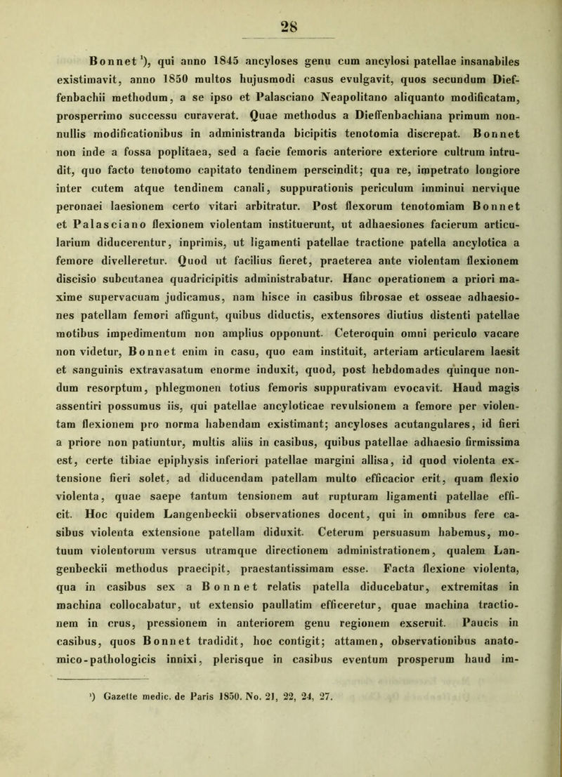 Bonnet1), qui anno 1845 ancyloses genu cum ancylosi patellae insanabiles existimavit, anno 1850 multos hujusmodi casus evulgavit, quos secundum Dief- fenbachii methodum, a se ipso et Palasciano Neapolitano aliquanto modificatam, prosperrimo successu curaverat. Quae methodus a Dieffenbachiana primum non- nullis modificationibus in administranda bicipitis tenotomia discrepat. Bonnet non inde a fossa poplitaea, sed a facie femoris anteriore exteriore cultrum intru- dit, quo facto tenotomo capitato tendinem perscindit; qua re, impetrato longiore inter cutem atque tendinem canali, suppurationis periculum imminui nervique peronaei laesionem certo vitari arbitratur. Post flexorum tenotomiam Bonnet et Palasciano flexionem violentam instituerunt, ut adhaesiones facierum articu- larium diducerentur, inprimis, ut ligamenti patellae tractione patella ancylotica a femore divelleretur. Quod ut facilius fieret, praeterea ante violentam flexionem discisio subcutanea quadricipitis administrabatur. Hanc operationem a priori ma- xime supervacuam judicamus, nam hisce in casibus fibrosae et osseae adhaesio- nes patellam femori affigunt, quibus diductis, extensores diutius distenti patellae motibus impedimentum non amplius opponunt. Ceteroquin omni periculo vacare non videtur, Bonnet enim in casu, quo eam instituit, arteriam articularem laesit et sanguinis extravasatum enorme induxit, quod, post hebdomades quinque non- dum resorptum, phlegmonen totius femoris suppurativam evocavit. Haud magis assentiri possumus iis, qui patellae ancyloticae revulsionem a femore per violen- tam flexionem pro norma habendam existimant; ancyloses acutangulares, id fieri a priore non patiuntur, multis aliis in casibus, quibus patellae adhaesio firmissima est, certe tibiae epiphysis inferiori patellae margini allisa, id quod violenta ex- tensione fieri solet, ad diducendam patellam multo efficacior erit, quam flexio violenta, quae saepe tantum tensionem aut rupturam ligamenti patellae effi- cit. Hoc quidem Langenbeckii observationes docent, qui in omnibus fere ca- sibus violenta extensione patellam diduxit. Ceterum persuasum habemus, mo- tuum violentorum versus utramque directionem adrainistrationem, qualem Lan- genbeckii methodus praecipit, praestantissimam esse. Facta flexione violenta, qua in casibus sex a Bonnet relatis patella diducebatur, extremitas in machina collocabatur, ut extensio paullatim efficeretur, quae machina tractio- nem in crus, pressionem in anteriorem genu regionem exseruit. Paucis in casibus, quos Bonnet tradidit, hoc contigit; attamen, observationibus anato- mico-pathologicis innixi, plerisque in casibus eventum prosperum haud im- ’) Gazetle medie, de Paris 1850. No. 21, 22, 24, 27.