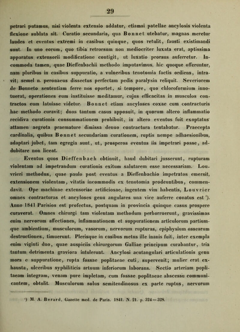 petrari putamus, nisi violenta extensio addatur, etiamsi patellae ancylosis violenta flexione sublata sit. Curatio secundaria, qua Bonnet utebatur, magnas meretur laudes et eventus extremi in casibus quinque, quos retulit, fausti existimandi sunt. In uno eorum, quo tibia retrorsum non mediocriter luxata erat, aptissima apparatus extensorii modificatione contigit, ut luxatio prorsus auferretur. In- commoda tamen, quae Dieffenbachii methodo imputavimus, hic quoque offeruntur, nam pluribus in casibus suppuratio, a vulneribus tenotomia factis ordiens, intra- vit; semel n. peronaeus dissectus perfectam pedis paralysin reliquit. Severiorem de Bonneto sententiam ferre nos oportet, si tempore, quo chloroformium inno- tuerat, operationes eum instituisse meditamur, cujus efficacitas in musculos con- tractos eum latuisse videtur. Bonnet etiam ancyloses coxae cum contracturis hac methodo curavit; duos tantum casus apposuit, in quorum altero inflammatio recidiva curationis consummationem prohibuit, in altero eventus fuit exoptatus attamen aegrota praemature dimissa denuo contractura tentabatur. Praecepta cardinalia, quibus Bonnet secundariam curationem, ruptis nempe adhaesionibus, adaptari jubet, tam egregia sunt, ut, prosperos eventus iis impetrari posse, ad- dubitare non liceat. Eventus quos Dieffenbach obtinuit, haud dubitari jusserunt, rupturam violentam ad impetrandum curationis exitum salutarem esse necessariam. Lou- vrieri methodus, quae paulo post eventus a Dieffenbachio impetratos emersit, extensionem violentam, vitatis incommodis ex tenotomia prodeuntibus, commen- davit. Ope machinae extensoriae artificiosae, ingentem vim habentis, Louvrier omnes contracturas et ancyloses genu angulares una vice auferre conatus est *). Anno 1841 Parisios est profectus, postquam in provincia quinque casus prospere curaverat. Omnes chirurgi tam violentam methodum perhorruerunt, gravissimas enim nervorum affectiones, inflammationem et suppurationem articulorum partium- que ambientium, musculorum, vasorum, nervorum rupturas, epiphysium ossearum destructiones, timuerunt. Plerisque in casibus metus ille inanis fuit, inter exempla enim viginti duo, quae auspiciis chirurgorum Galliae principum curabantur, tria tantum detrimenta graviora intulerunt. Ancylosi acutangulari articulationis genu mors e suppuratione, rupta fossae poplitaeae cuti,, supervenit; mulier erat ex- hausta, ulceribus syphiliticis artuum inferiorum laborans. Sectio arteriam popli- taeam integram, venam pure impletam, cum fossae poplitaeae abscessu communi- cantem, obtulit. Musculorum solus semitendinosus ex parte ruptus, nervorum ') M. A. Berard, Gazette med. de Paris. 1841. N. 21. p. 324 — 328.