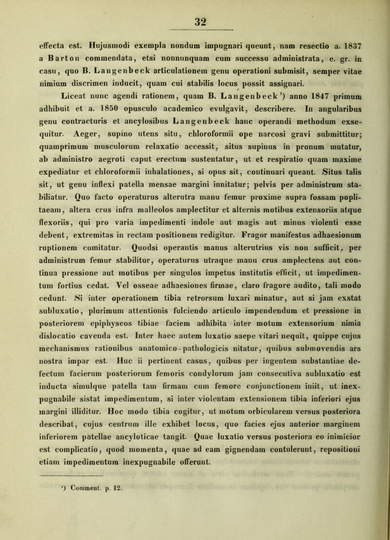 effecta est. Hujusmodi exempla nondum impugnari queunt, nam resectio a. 1837 a Barton commendata, etsi nonnunquam cum successu administrata, e. gr. in casu, quo B. Langenbeck articulationem genu operationi submisit, semper vitae nimium discrimen inducit, quam cui stabilis locus possit assignari. * Liceat nunc agendi rationem, quam B. Langenbeck1) anno 1847 primum adhibuit et a. 1850 opusculo academico evulgavit, describere. In angularibus genu contracturis et ancylosibus Langenbeck hanc operandi methodum exse- quitur. Aeger, supino utens situ, chloroformii ope narcosi gravi submittitur; quamprimum musculorum relaxatio accessit, situs supinus in pronum mutatur, ab administro aegroti caput erectum sustentatur, ut et respiratio quam maxime expediatur et chloroformii inhalationes, si opus sit, continuari queant. Situs talis sit, ut genu inflexi patella mensae margini innitatur; pelvis per administrum sta- biliatur. Quo facto operaturus alterutra manu femur proxime supra fossam popli- taeam, altera crus infra malleolos amplectitur et alternis motibus extensoriis atque flexoriis, qui pro varia impedimenti indole aut magis aut minus violenti esse debent, extremitas in rectam positionem redigitur. Fragor manifestus adhaesionum ruptionem comitatur. Quodsi operantis manus alterutrius vis non sufficit, per administrum femur stabilitur, operaturus utraque manu crus amplectens aut con- tinua pressione aut motibus per singulos impetus institutis efficit, ut impedimen- tum fortius cedat. Vel osseae adhaesiones firmae, claro fragore audito, tali modo cedunt. Si inter operationem tibia retrorsum luxari minatur, aut si jam exstat subluxatio, plurimum attentionis fulciendo articulo impendendum et pressione in posteriorem epipliyseos tibiae faciem adbibita inter motum extensorium nimia dislocatio cavenda est. Inter haec autem luxatio saepe vitari nequit, quippe cujus mechanismus rationibus anatomico-pathologicis nitatur, quibus submovendis ars nostra impar est. Huc ii pertinent casus, quibus per ingentem substantiae de- fectum facierum posteriorum femoris condylorum jam consecutiva subluxatio est inducta simulque patella tam firmam cum femore conjunctionem iniit, ut inex- pugnabile sistat impedimentum, si inter violentam extensionem tibia inferiori ejus margini illiditur. Hoc modo tibia cogitur, ut motum orbicularem versus posteriora describat, cujus centrum ille exhibet locus, quo facies ejus anterior marginem inferiorem patellae ancyloticae tangit. Quae luxatio versus posteriora eo inimicior est complicatio, quod momenta, quae ad eam gignendam contulerunt, repositioni etiam impedimentum inexpugnabile offerunt. ') Comment. p. 12.