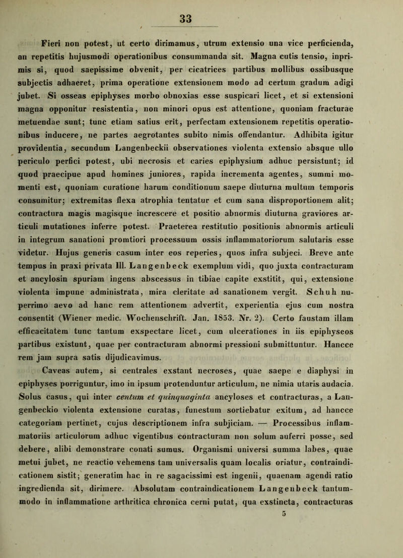Fieri non potest, ut certo dirimamus, utrum extensio una vice perficienda, an repetitis hujusmodi operationibus consummanda sit. Magna cutis tensio, inpri- mis si, quod saepissime obvenit, per cicatrices partibus mollibus ossibusque subjectis adhaeret, prima operatione extensionem modo ad certum gradum adigi jubet. Si osseas epiphyses morbo obnoxias esse suspicari licet, et si extensioni magna opponitur resistentia, non minori opus est attentione, quoniam fracturae metuendae sunt; tunc etiam satius erit, perfectam extensionem repetitis operatio- nibus inducere, ne partes aegrotantes subito nimis offendantur. Adbibita igitur providentia, secundum Langenbeckii observationes violenta extensio absque ullo periculo perfici potest, ubi necrosis et caries epiphysium adhuc persistunt; id quod praecipue apud homines juniores, rapida incrementa agentes, summi mo- menti est, quoniam curatione harum conditionum saepe diuturna multum temporis consumitur; extremitas flexa atrophia tentatur et cum sana disproportionem alit; contractura magis magisque increscere et positio abnormis diuturna graviores ar- ticuli mutationes inferre potest. Praeterea restitutio positionis abnormis articuli in integrum sanationi pronatiori processuum ossis inflammatoriorum salutaris esse videtur. Hujus generis casum inter eos reperies, quos infra subjeci. Breve ante tempus in praxi privata 111. Langenbeck exemplum vidi, quo juxta contracturam et ancylosin spuriam ingens abscessus in tibiae capite exstitit, qui, extensione violenta impune administrata, mira cleritate ad sanationem vergit. Schuh nu- perrimo aevo ad hanc rem attentionem advertit, experientia ejus cum nostra consentit (Wiener medie. Wocbenscbrift. Jan. 1853. Nr. 2). Certo faustam illam efficacitatem tunc tantum exspectare licet, cum ulcerationes in iis epiphyseos partibus existunt, quae per contracturam abnormi pressioni submittuntur. Hancce rem jam supra satis dijudicavimus. Caveas autem, si centrales exstant necroses, quae saepe e diaphysi in epiphyses porriguntur, imo in ipsum protenduntur articulum, ne nimia utaris audacia. Solus casus, qui inter centum et quinquaginta ancyloses et contracturas, a Lan- genbeckio violenta extensione curatas, funestum sortiebatur exitum, ad hancce categoriam pertinet, cujus descriptionem infra subjiciam. — Processibus inflam- matoriis articulorum adhuc vigentibus contracturam non solum auferri posse, sed debere, alibi demonstrare conati sumus. Organismi universi summa labes, quae metui jubet, ne reactio vehemens tam universalis quam localis oriatur, contraindi- cationem sistit; generatim hac in re sagacissimi est ingenii, quaenam agendi ratio ingredienda sit, dirimere. Absolutam contraindicationem Langenbeck tantum- modo in inflammatione arthritica chronica cerni putat, qua exstincta, contracturas 5