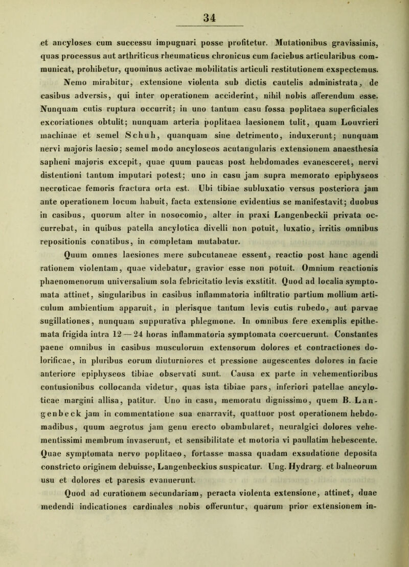 et ancyloses cum successu impugnari posse profitetur. Mutationibus gravissimis, quas processus aut arthriticus rheumaticus chronicus cum faciebus articularibus com- municat, prohibetur, quominus activae mobilitatis articuli restitutionem exspectemus. Nemo mirabitur, extensione violenta sub dictis cautelis administrata, de casibus adversis, qui inter operationem acciderint, nihil nobis afferendum esse. Nunquam cutis ruptura occurrit: in uno tantum casu fossa poplitaea superficiales excoriationes obtulit; nunquam arteria poplitaea laesionem tulit, quam Louvrieri machinae et semel Schuh, quanquam sine detrimento, induxerunt; nunquam nervi majoris laesio; semel modo ancyloseos acutangularis extensionem anaesthesia sapheni majoris excepit, quae quum paucas post hebdomades evanesceret, nervi distentioni tantum imputari potest; uno in casu jam supra memorato epiphyseos necroticae femoris fractura orta est. Ubi tibiae subluxatio versus posteriora jam ante operationem locum habuit, facta extensione evidentius se manifestavit; duobus in casibus, quorum alter in nosocomio, alter in praxi Langenbeckii privata oc- currebat, in quibus patella ancylotica divelli non potuit, luxatio, irritis omnibus repositionis conatibus, in completam mutabatur. Quum omnes laesiones mere subcutaneae essent, reactio post hanc agendi rationem violentam, quae videbatur, gravior esse non potuit. Omnium reactionis phaenomenorum universalium sola febricitatio levis exstitit. Quod ad localia sympto- mata attinet, singularibus in casibus inflammatoria infiltratio partium mollium arti- culum ambientium apparuit, in plerisque tantum levis cutis rubedo, aut parvae sugillationes, nunquam suppurativa phlegmone. In omnibus fere exemplis epithe- mata frigida intra 12 — 24 horas inflammatoria symptomata coercuerunt. Constantes paene omnibus in casibus musculorum extensorum dolores et contractiones do- lorificae, in pluribus eorum diuturniores et pressione augescentes dolores in facie anteriore epiphyseos tibiae observati sunt. Causa ex parte in vehementioribus contusionibus collocanda videtur, quas ista tibiae pars, inferiori patellae ancylo- ticae margini allisa, patitur. Uno in casu, memoratu dignissimo, quem B. Lan- genbeck jam in commentatione sua enarravit, quattuor post operationem hebdo- madibus, quum aegrotus jam genu erecto obambularet, neuralgici dolores vehe- mentissimi membrum invaserunt, et sensibilitate et motoria vi paullatim hebescente. Quae symptomata nervo poplitaeo, fortasse massa quadam exsudatione deposita constricto originem debuisse, Langenbeckius suspicatur. Ung. Hydrarg. et balneorum usu et dolores et paresis evanuerunt. Quod ad curationem secundariam, peracta violenta extensione, attinet, duae medendi indicationes cardinales nobis offeruntur, quarum prior extensionem in-
