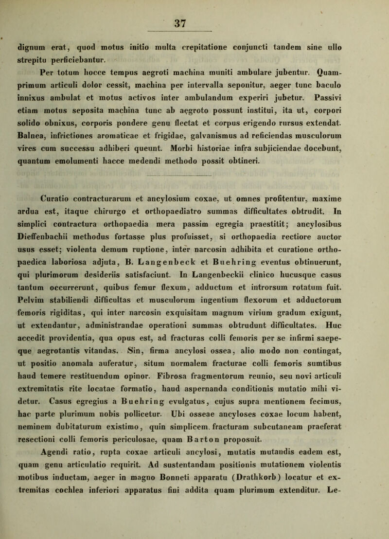 dignum erat, quod motus initio multa crepitatione conjuncti tandem sine ullo strepitu perficiebantur. Per totum hocce tempus aegroti machina muniti ambulare jubentur. Quam- primum articuli dolor cessit, machina per intervalla seponitur, aeger tunc baculo innixus ambulat et motus activos inter ambulandum experiri jubetur. Passivi etiam motus seposita machina tunc ab aegroto possunt institui, ita ut, corpori solido obnixus, corporis pondere genu flectat et corpus erigendo rursus extendat. Balnea, infrictiones aromaticae et frigidae, galvanismus ad reficiendas musculorum vires cum successu adhiberi queunt. Morbi historiae infra subjiciendae docebunt, quantum emolumenti hacce medendi methodo possit obtineri. Curatio contracturarum et ancylosium coxae, ut omnes profitentur, maxime ardua est, itaque chirurgo et orthopaediatro summas difficultates obtrudit. In simplici contractura orthopaedia mera passim egregia praestitit; ancylosibus Dieffenbachii methodus fortasse plus profuisset, si orthopaedia rectiore auctor usus esset; violenta demum ruptione, inter narcosin adhibita et curatione ortho- paedica laboriosa adjuta, B. Langenbeck et Buehring eventus obtinuerunt, qui plurimorum desideriis satisfaciunt. In Langenbeckii clinico hucusque casus tantum occurrerunt, quibus femur flexum, adductum et introrsum rotatum fuit. Pelvim stabiliendi difficultas et musculorum ingentium flexorum et adductorum femoris rigiditas, qui inter narcosin exquisitam magnum virium gradum exigunt, ut extendantur, administrandae operationi summas obtrudunt difficultates. Huc accedit providentia, qua opus est, ad fracturas colli femoris per se infirmi saepe- que aegrotantis vitandas. Sin, firma ancylosi ossea, alio modo non contingat, ut positio anomala auferatur, situm normalem fracturae colli femoris sumtibus haud temere restituendum opinor. Fibrosa fragmentorum reunio, seu novi articuli extremitatis rite locatae formatio, haud aspernanda conditionis mutatio mihi vi- detur. Casus egregius a Buehring evulgatus, cujus supra mentionem fecimus, hac parte plurimum nobis pollicetur. Ubi osseae ancyloses coxae locum habent, neminem dubitaturum existimo, quin simplicem, fracturam subcutaneam praeferat resectioni colli femoris periculosae, quam Barton proposuit. Agendi ratio, rupta coxae articuli ancylosi, mutatis mutandis eadem est, quam genu articulatio requirit. Ad sustentandam positionis mutationem violentis motibus inductam, aeger in magno Bonneti apparatu (Drathkorb) locatur et ex- tremitas cochlea inferiori apparatus fini addita quam plurimum extenditur. Le-