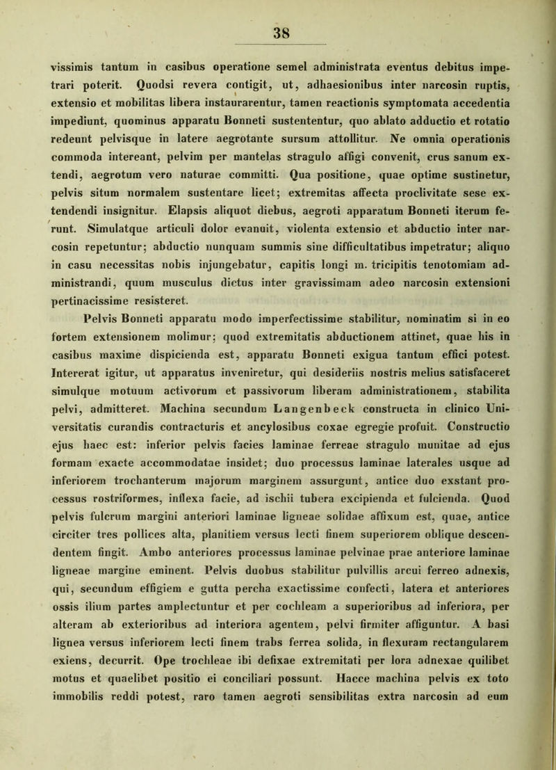 vissirais tantum in casibus operatione semel administrata eventus debitus impe- trari poterit. Quodsi revera contigit, ut, adhaesionibus inter narcosin ruptis, extensio et mobilitas libera instaurarentur, tamen reactionis symptomata accedentia impediunt, quominus apparatu Bonneti sustententur, quo ablato adductio et rotatio redeunt pelvisque in latere aegrotante sursum attollitur. Ne omnia operationis commoda intereant, pelvim per mantelas stragulo affigi convenit, crus sanum ex- tendi, aegrotum vero naturae committi. Qua positione, quae optime sustinetur, pelvis situm normalem sustentare licet; extremitas affecta proclivitate sese ex- tendendi insignitur. Elapsis aliquot diebus, aegroti apparatum Bonneti iterum fe- runt. Simulatque articuli dolor evanuit, violenta extensio et abductio inter nar- cosin repetuntur; abductio nunquam summis sine difficultatibus impetratur; aliquo in casu necessitas nobis injungebatur, capitis longi m. tricipitis tenotomiam ad- ministrandi, quum musculus dictus inter gravissimam adeo narcosin extensioni pertinacissime resisteret. Pelvis Bonneti apparatu modo imperfectissime stabilitur, norainatim si in eo fortem extensionem molimur; quod extremitatis abductionem attinet, quae bis in casibus maxime dispicienda est, apparatu Bonneti exigua tantum effici potest. Intererat igitur, ut apparatus inveniretur, qui desideriis nostris melius satisfaceret simulque motuum activorum et passivorum liberam administrationem, stabilita pelvi, admitteret. Machina secundum Langenbeck constructa in clinico Uni- versitatis curandis contracturis et ancylosibus coxae egregie profuit. Constructio ejus haec est: inferior pelvis facies laminae ferreae stragulo munitae ad ejus formam exacte accommodatae insidet; duo processus laminae laterales usque ad inferiorem trochanterum majorum marginem assurgunt, antice duo exstant pro- cessus rostriformes, inflexa facie, ad ischii tubera excipienda et fulcienda. Quod pelvis fulcrum margini anteriori laminae ligneae solidae affixum est, quae, antice circiter tres pollices alta, planitiem versus lecti finem superiorem oblique descen- dentem fingit. Ambo anteriores processus laminae pelvinae prae anteriore laminae ligneae margine eminent. Pelvis duobus stabilitur pulvillis arcui ferreo adnexis, qui, secundum effigiem e gutta percha exactissime confecti, latera et anteriores ossis ilium partes amplectuntur et per cochleam a superioribus ad inferiora, per alteram ab exterioribus ad interiora agentem, pelvi firmiter affiguntur. A basi lignea versus inferiorem lecti finem trabs ferrea solida, in flexuram rectangularem exiens, decurrit. Ope trochleae ibi defixae extremitati per lora adnexae quilibet motus et quaelibet positio ei conciliari possunt. Hacce machina pelvis ex toto immobilis reddi potest, raro tamen aegroti sensibilitas extra narcosin ad eum