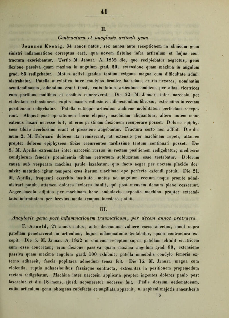 II. Contractura et ancylosis articuli genu. Joannes Koeuig, 34 annos natus, sex annos ante receptionem in clinicum genu sinistri inflammatione correptus erat, qua novem fistulae infra articulum et hujus con- tractura exoriebantur. Tertio M. Januar. A. 1852 die, quo recipiebatur aegrotus, genu flexione passiva quam maxima in angulum grad. 50, extensione quam maxima in angulum grad. 85 redigebatur. Motus activi gradus tantum exiguus magna cum difficultate admi- nistrabatur. Patella ancylotica inter condylos firmiter haerebat; cruris flexores, nominatim semitendinosus, admodum erant tensi, cutis totum articulum ambiens per altas cicatrices cum partibus mollibus et ossibus concreverat. Die 22. M. Januar. inter narcosin per violentam extensionem, ruptis massis callosis et adhaesionibus fibrosis, extremitas in rectam positionem redigebatur. Patella cutisque articulum ambiens mobilitatem perfectam recepe- runt. Aliquot post operationem horis elapsis, machinam aliquantum, altero autem mane eatenus laxari necesse fuit, ut crus pristinam flexionem recuperare posset. Dolores epiphy- seos tibiae acerbissimi erant et pressione augebantur. Fractura certo non adfuit. Die de- mum 2. M. Februarii dolores ita remiserant, ut extensio per machinam repeti, attamen propter dolores epipbyseos tibiae recurrentes tardissime tantum continuari posset. Die 8. M. Aprilis extremitas inter narcosin rursus in rectam positionem redigebatur; mediocris condylorum femoris prominentia tibiam retrorsum subluxatam esse testabatur. Dolorum causa sub vesperam machina paulo laxabatur, quo facto aeger per noctem placide dor- mivit; matutino igitur tempore crus iterum machinae ope perfecte extendi potuit. Die 21. M. Aprilis, frequenti exercitio instituto, motus ad angulum rectum usque promte admi- nistrari potuit, attamen dolores leviores intulit, qui post mensem demum plane cesserunt. Aeger baculo adjutus per machinam bene ambulavit, seposita machina propter extremi- tatis infirmitatem per brevius modo tempus incedere potuit. III. Ancylosis genu post inflammationem traumaticam, per decem annos protracta. F. Arnold, 27 annos natus, ante decennium vulnere caeso affectus, quod supra patellam penetraverat in articulum, hujus inflammatione tentabatur, quam contractura ex- cepit. Die 5. M. Januar. A. 1852 in clinicum receptus supra patellam obtulit cicatricem cum osse concretam; crus flexione passiva quam maxima angulum grad. 80, extensione passiva quam maxima angulum grad. 100 exhibuit; patella immobilis condylo femoris ex- terno adhaesit, fascia poplitaea admodum tensa fuit. Die 15. M. Januar. magna cum violentia, ruptis adhaesionibus fasciaque contracta, extremitas in positionem propemodum rectam redigebatur. Machina inter narcosin applicata propter ingentes dolores paulo post laxaretur et die 18 mens, ejusd. seponeretur necesse fuit. Pedis dorsum oedematosum, cutis articulum genu obtegens rubefacta et sugillata apparuit, n. sapheni majoris anaesthesia 6