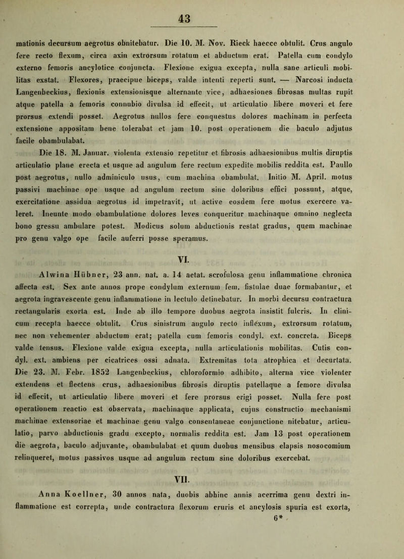 mationis decursum aegrotus obnitebatur. Die 10. M. Nov. Rieck haecce obtulit. Crus angulo fere recto flexum, circa axin extrorsum rotatum et abductum erat. Patella cum condylo externo femoris ancylotice conjuncta. Flexione exigua excepta, nulla sane articuli mobi- litas exstat. Flexores, praecipue biceps, valde intenti reperti sunt. — Narcosi inducta Langenbeckius, flexionis extensionisque alternante vice, adhaesiones fibrosas multas rupit atque patella a femoris connubio divulsa id effecit, ut articulatio libere moveri et fere prorsus extendi posset. Aegrotus nullos fere conquestus dolores machinam in perfecta extensione appositam bene tolerabat et jam 10. post operationem die baculo adjutus facile obambulabat. Die 18. M. Januar. violenta extensio repetitur et fibrosis adhaesionibus multis diruptis articulatio plane erecta et usque ad angulum fere rectum expedite mobilis reddita est. Paullo post aegrotus, nullo adminiculo usus, cum machina obambulat. Initio M. April. motus passivi machinae ope usque ad angulum rectum sine doloribus effici possunt, atque, exercitatione assidua aegrotus id impetravit, ut active eosdem fere motus exercere va- leret. Ineunte modo obambulatione dolores leves conqueritur machinaque omnino neglecta bono gressu ambulare potest. Modicus solum abductionis restat gradus, quem machinae pro genu valgo ope facile auferri posse speramus. VI. Alwina Hiibner, 23 ann. nat. a. 14 aetat. scrofulosa genu inflammatione chronica affecta est. Sex ante annos prope condylum externum fem. fistulae duae formabantur, et aegrota ingravescente genu inflammatione in lectulo detinebatur. In morbi decursu contractura rectangularis exorta est. Inde ab illo tempore duobus aegrota insistit fulcris. In clini- cum recepta haecce obtulit. Crus sinistrum angulo recto inflexum, extrorsum rotatum, nec non vehementer abductum erat; patella cum femoris condyl. ext. concreta. Biceps valde tensus. Flexione valde exigua excepta, nulla articulationis mobilitas. Cutis con- dyl. ext. ambiens per cicatrices ossi adnafa. Extremitas tota atrophica et decurtata. Die 23. M. Febr. 1852 Langenbeckius, chloroformio adbibito, alterna vice violenter extendens et flectens crus, adhaesionibus fibrosis diruptis patellaque a femore divulsa id effecit, ut articulatio libere moveri et fere prorsus erigi posset. Nulla fere post operationem reactio est observata, macbinaque applicata, cujus constructio mechanismi machinae extensoriae et machinae genu valgo consentaneae conjunctione nitebatur, articu- latio, parvo abductionis gradu excepto, normalis reddita est. Jam 13 post operationem die aegrota, baculo adjuvante, obambulabat et quum duobus mensibus elapsis nosocomium relinqueret, motus passivos usque ad angulum rectum sine doloribus exercebat. VII. Anna Koellner, 30 annos nata, duobis abhinc annis acerrima genu dextri in- flammatione est correpta, unde contractura flexorum cruris et ancylosis spuria est exorta, 6*
