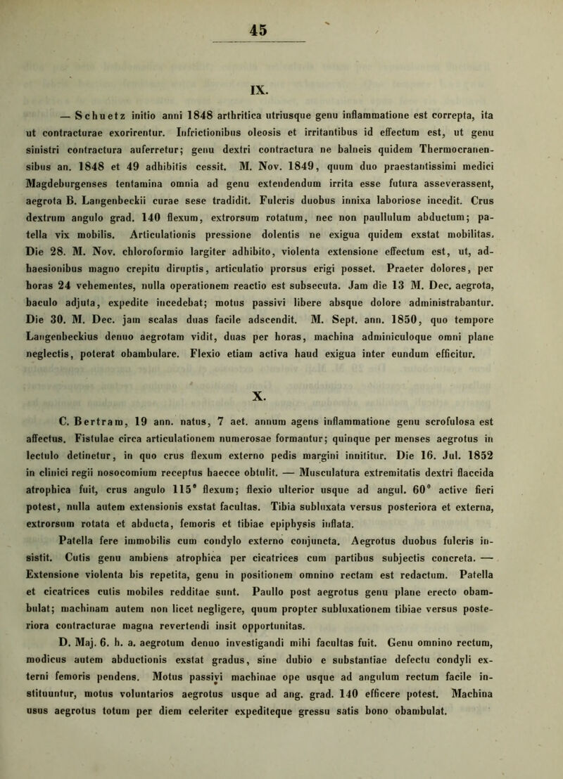 IX. — Schuetz initio anni 1848 arthritica utriusque genu inflammatione est correpta, ita ut contracturae exorirentur. Infrictionibus oleosis et irritantibus id effectum est, ut genu sinistri contractura auferretur; genu dextri contractura ne balneis quidem Thermocranen- sibus an. 1848 et 49 adhibitis cessit. M. Nov. 1849, quum duo praestantissimi medici Magdeburgenses tentamina omnia ad genu extendendum irrita esse futura asseverassent, aegrota B. Langenbeckii curae sese tradidit. Fulcris duobus innixa laboriose incedit. Crus dextrum angulo grad. 140 flexum, extrorsum rotatum, nec non paullulum abductum; pa- tella vix mobilis. Articulationis pressione dolentis ne exigua quidem exstat mobilitas. Die 28. M. Nov. cbloroformio largiter adhibito, violenta extensione effectum est, ut, ad- haesionibus magno crepitu diruptis, articulatio prorsus erigi posset. Praeter dolores, per boras 24 vehementes, nulla operationem reactio est subsecuta. Jam die 13 M. Dec. aegrota, baculo adjuta, expedite incedebat; motus passivi libere absque dolore administrabantur. Die 30. M. Dec. jam scalas duas facile adseendit. M. Sept. ann. 1850, quo tempore Langenbeckius denuo aegrotam vidit, duas per horas, machina adminiculoque omni plane neglectis, poterat obambulare. Flexio etiam activa haud exigua inter eundum efficitur. X. C. Bertram, 19 ann. natus, 7 aet. annum agens inflammatione genu scrofulosa est affectus. Fistulae circa articulationem numerosae formantur; quinque per menses aegrotus in lectulo detinetur, in quo crus flexum externo pedis margini innititur. Die 16. Jul. 1852 in clinici regii nosocomium receptus haecce obtulit. — Musculatura extremitatis dextri flaccida atrophica fuit, crus angulo 115® flexum; flexio ulterior usque ad angui. 60° active fieri potest, nulla autem extensionis exstat facultas. Tibia subluxata versus posteriora et externa, extrorsum rotata et abducta, femoris et tibiae epiphysis inflata. Patella fere immobilis cum condylo externo conjuncta. Aegrotus duobus fulcris in- sistit. Cutis genu ambiens atrophica per cicatrices cum partibus subjectis concreta. —■ Extensione violenta bis repetita, genu in positionem omnino rectam est redactum. Patella et cicatrices cutis mobiles redditae sunt. Paullo post aegrotus genu plane erecto obam- bulat; machinam autem non licet negligere, quum propter subluxationem tibiae versus poste- riora contracturae magna revertendi insit opportunitas. D. Maj. 6. b. a. aegrotum denuo investigandi mihi facultas fuit. Genu omnino rectum, modicus autem abductionis exstat gradus, sine dubio e substantiae defectu condyli ex- terni femoris pendens. Motus passivi machinae ope usque ad angulum rectum facile in- stituuntur, motus voluntarios aegrotus usque ad ang. grad. 140 efficere potest. Machina usus aegrotus totum per diem celeriter expediteque gressu satis bono obambulat.