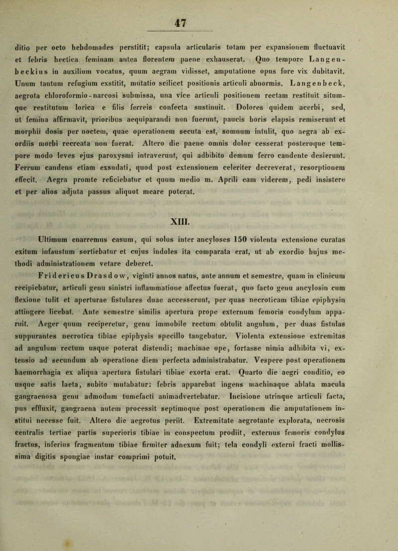 ditio per octo hebdomades perstitit; capsula articularis totam per expansionem fluctuavit et febris bectica feminam antea florentem paene exhauserat. Quo tempore Langen- beckius in auxilium vocatus, quum aegram vidisset, amputatione opus fore vix dubitavit. Unum tantum refugium exstitit, mutatio scilicet positionis articuli abnormis. Langenbeck, aegrota ehloroformio-narcosi submissa, una vice articuli positionem rectam restituit situm- que restitutum lorica e filis ferreis confecta sustinuit. Dolores quidem acerbi, sed, ut femina affirmavit, prioribus aequiparandi non fuerunt, paucis horis elapsis remiserunt et morphii dosis per noctem, quae operationem secuta est, somnum intulit, quo aegra ab ex- ordiis morbi recreata non fuerat. Altero die paene omnis dolor cesserat posteroque tem- pore modo leves ejus paroxysmi intraverunt, qui adbibito demum ferro candente desierunt. Ferrum candens etiam exsudati, quod post extensionem celeriter decreverat, resorptionem effecit. Aegra promte reficiebatur et quum medio m. Aprili eam viderem, pedi insistere et per alios adjuta passus aliquot meare poterat. XIII. Ultimum enarremus casum, qui solus inter ancyloses 150 violenta extensione curatas exitum infaustum sortiebatur et cujus indoles ita comparata erat, ut ab exordio hujus me- thodi administrationem vetare deberet. FridericusDrasdow, viginti annos natus, ante annum et semestre, quam in clinicum recipiebatur, articuli genu sinistri inflammatione affectus fuerat, quo facto genu ancylosin cum flexione tulit et aperturae fistulares duae accesserunt, per quas necroticam tibiae epiphysin attingere licebat. Ante semestre similis apertura prope externum femoris condylum appa- ruit. Aeger quum reciperetur, genu immobile rectum obtulit angulum, per duas fistulas suppurantes necrotica tibiae epiphysis specillo tangebatur. Violenta extensione extremitas ad angulum rectum usque poterat distendi; machinae ope, fortasse nimia adhibita vi, ex- tensio ad secundum ab operatione diem perfecta administrabatur. Vespere post operationem haemorrhagia ex aliqua apertura fistulari tibiae exorta erat. Ouarto die aegri conditio, eo usque salis laeta, subito mutabatur: febris apparebat ingens machinaque ablata macula gangraenosa genu admodum tumefacti animadvertebatur. Incisione utrinque articuli facta, pus effluxit, gangraena autem processit septimoque post operationem die amputationem in- stitui necesse fuit. Altero die aegrotus periit. Extremitate aegrotante explorata, necrosis centralis tertiae partis superioris tibiae in conspectum prodiit, externus femoris condylus fractus, inferius fragmentum tibiae firmiter adnexum fuit; tela condyli externi fracti mollis- sima digitis spongiae instar comprimi potuit.