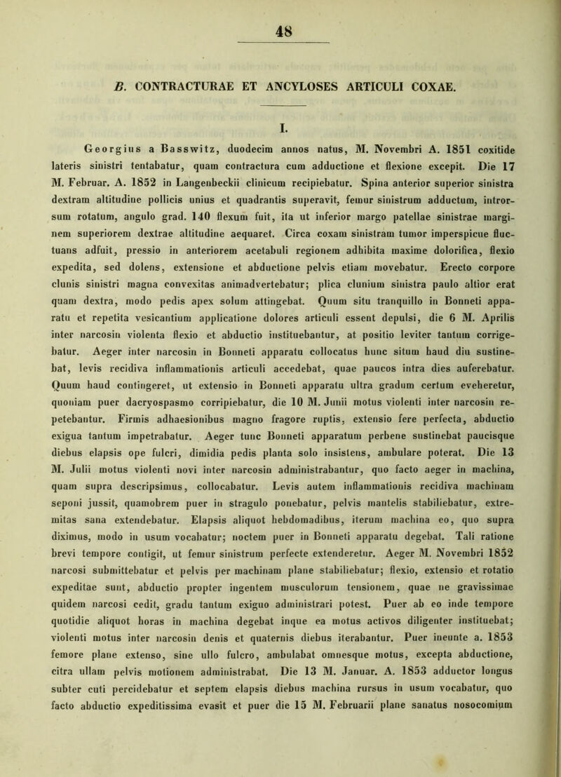 B. CONTRACTURAE ET ANCYLOSES ARTICULI COXAE. I. Georgius a Basswitz, duodecim annos natus, M. Novembri A. 1851 coxitide lateris sinistri tentabatur, quam contractura cum adductione et flexione excepit. Die 17 M. Februar. A. 1852 in Langenbeckii clinicum recipiebatur. Spina anterior superior sinistra dextram altitudine pollicis unius et quadrantis superavit, femur sinistrum adductum, intror- sum rotatum, angulo grad. 140 flexum fuit, ita ut inferior margo patellae sinistrae margi- nem superiorem dextrae altitudine aequaret. Circa coxam sinistram tumor imperspicue fluc- tuans adfuit, pressio in anteriorem acetabuli regionem adhibita maxime dolorifiea, flexio expedita, sed dolens, extensione et abductione pelvis etiam movebatur. Erecto corpore clunis sinistri magna convexitas animadvertebatur; plica clunium sinistra paulo altior erat quam dextra, modo pedis apex solum attingebat. Ouum situ tranquillo in Bonneti appa- ratu et repetita vesicantium applicatione dolores articuli essent depulsi, die 6 M. Aprilis inter narcosin violenta flexio et abductio instituebantur, at positio leviter tantum corrige- batur. Aeger inter narcosin in Bonneti apparatu collocatus hunc situm haud diu sustine- bat, levis recidiva inflammationis articuli accedebat, quae paucos intra dies auferebatur. Ouum haud contingeret, ut extensio in Bonneti apparatu ultra gradum certum eveheretur, quoniam puer dacryospasmo corripiebatur, die 10 M. Junii motus violenti inter narcosin re- petebantur. Firmis adhaesionibus magno fragore ruptis, extensio fere perfecta, abductio exigua tantum impetrabatur. Aeger tunc Bonneti apparatum perbene sustinebat paucisque diebus elapsis ope fulcri, dimidia pedis planta solo insistens, ambulare poterat. Die 13 M. Julii motus violenti novi inter narcosin administrabantur, quo facto aeger in machina, quam supra descripsimus, collocabatur. Levis autem inflammationis recidiva machinam seponi jussit, quamobrem puer in stragulo ponebatur, pelvis mantelis stabiliebatur, extre- mitas sana extendebatur. Elapsis aliquot hebdomadibus, iterum machina eo, quo supra diximus, modo in usum vocabatur; noctem puer in Bonneti apparatu degebat. Tali ratione brevi tempore contigit, ut femur sinistrum perfecte extenderetur. Aeger M. Novembri 1852 narcosi submittebatur et pelvis per machinam plane stabiliebatur; flexio, extensio et rotatio expeditae sunt, abductio propter ingentem musculorum tensionem, quae ne gravissimae quidem narcosi cedit, gradu tantum exiguo administrari potest. Puer ab eo inde tempore quotidie aliquot horas in machina degebat inque ea motus activos diligenter instituebat; violenti motus inter narcosin denis et quaternis diebus iterabantur. Puer ineunte a. 1853 femore plane extenso, sine ullo fulcro, ambulabat omnesque motus, excepta abductione, citra ullam pelvis motionem administrabat. Die 13 M. Januar. A. 1853 adductor longus subter cuti percidebatur et septem elapsis diebus machina rursus in usum vocabatur, quo facto abductio expeditissima evasit et puer die 15 M. Februarii plane sanatus nosocomium