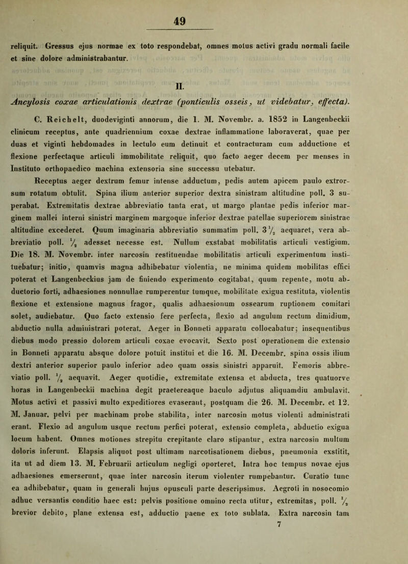 reliquit. Gressus ejus normae ex toto respondebat, omnes motus activi gradu normali facile et sine dolore administrabantur. II. Ancylosis coxae articulationis dextrae (ponticulis osseis, ut videbatur, effecta). C. Reichelt, duodeviginti annorum, die 1. M. Novembr. a. 1852 in Langenbeckii clinicum receptus, ante quadriennium coxae dextrae inflammatione laboraverat, quae per duas et viginti hebdomades in lectulo eum detinuit et contracturam cum adductione et flexione perfectaque articuli immobilitate reliquit, quo facto aeger decem per menses in Instituto orthopaedico machina extensoria sine successu utebatur. Receptus aeger dextrum femur intense adductum, pedis autem apicem paulo extror- sum rotatum obtulit. Spina ilium anterior superior dextra sinistram altitudine poli. 3 su- perabat. Extremitatis dextrae abbreviatio tanta erat, ut margo plantae pedis inferior mar- ginem mallei interni sinistri marginem margoque inferior dextrae patellae superiorem sinistrae altitudine excederet. Ouum imaginaria abbreviatio summatim poli. 3'/2 aequaret, vera ab- breviatio poli. ‘/s adesset necesse est. Nullum exstabat mobilitatis articuli vestigium. Die 18. M. Novembr. inter narcosin restituendae mobilitatis articuli experimentum insti- tuebatur; initio, quamvis magna adhibebatur violentia, ne minima quidem mobilitas effici poterat et Langenbeckius jam de finiendo experimento cogitabat, quum repente, motu ab- ductorio forti, adhaesiones nonnullae rumperentur tumque, mobilitate exigua restituta, violentis flexione et extensione magnus fragor, qualis adhaesionum ossearum ruptionem comitari solet, audiebatur. Quo facto extensio fere perfecta, flexio ad angulum rectum dimidium, abductio nulla administrari poterat. Aeger in Bonneti apparatu collocabatur; insequentibus diebus modo pressio dolorem articuli coxae evocavit. Sexto post operationem die extensio in Bonneti apparatu absque dolore potuit institui et die 16. M. Decembr. spina ossis ilium dextri anterior superior paulo inferior adeo quam ossis sinistri apparuit. Femoris abbre- viatio poli. */# aequavit. Aeger quotidie, extremitate extensa et abducta, tres quatuorve horas in Langenbeckii machina degit praetereaque baculo adjutus aliquamdiu ambulavit. Motus activi et passivi multo expeditiores evaserant, postquam die 26. M. Decembr. et 12. M. Januar. pelvi per machinam probe stabilita, inter narcosin motus violenti administrati erant. Flexio ad angulum usque rectum perfici poterat, extensio completa, abductio exigua locum habent. Omnes motiones strepitu crepitante claro stipantur, extra narcosin multum doloris inferunt. Elapsis aliquot post ultimam narcotisationem diebus, pneumonia exstitit, ita ut ad diem 13. M. Februarii articulum negligi oporteret. Intra hoc tempus novae ejus adhaesiones emerserunt, quae inter narcosin iterum violenter rumpebantur. Curatio tunc ea adhibebatur, quam in generali hujus opusculi parte descripsimus. Aegroti in nosocomio adhuc versantis conditio haec est: pelvis positione omnino recta utitur, extremitas, poli. l/t brevior debito, plane extensa est, adductio paene ex toto sublata. Extra narcosin tam 7