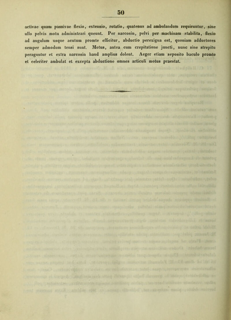 activae quam passivae flexio, extensio, rotatio, quatenus ad ambulandum requiruntur, sine ullo pelvis motu administrari queunt. Per narcosin, pelvi per machinam stabilita, flexio ad angulum usque acutum promte efficitur, abductio perexigua est, quoniam adductores semper admodum tensi sunt. Motus, antea cum crepitatione juncti, nunc sine strepitu peraguntur et extra narcosin hand amplius dolent. Aeger etiam seposito baculo promte et celeriter ambulat et excepta abductione omnes articuli motus praestat.