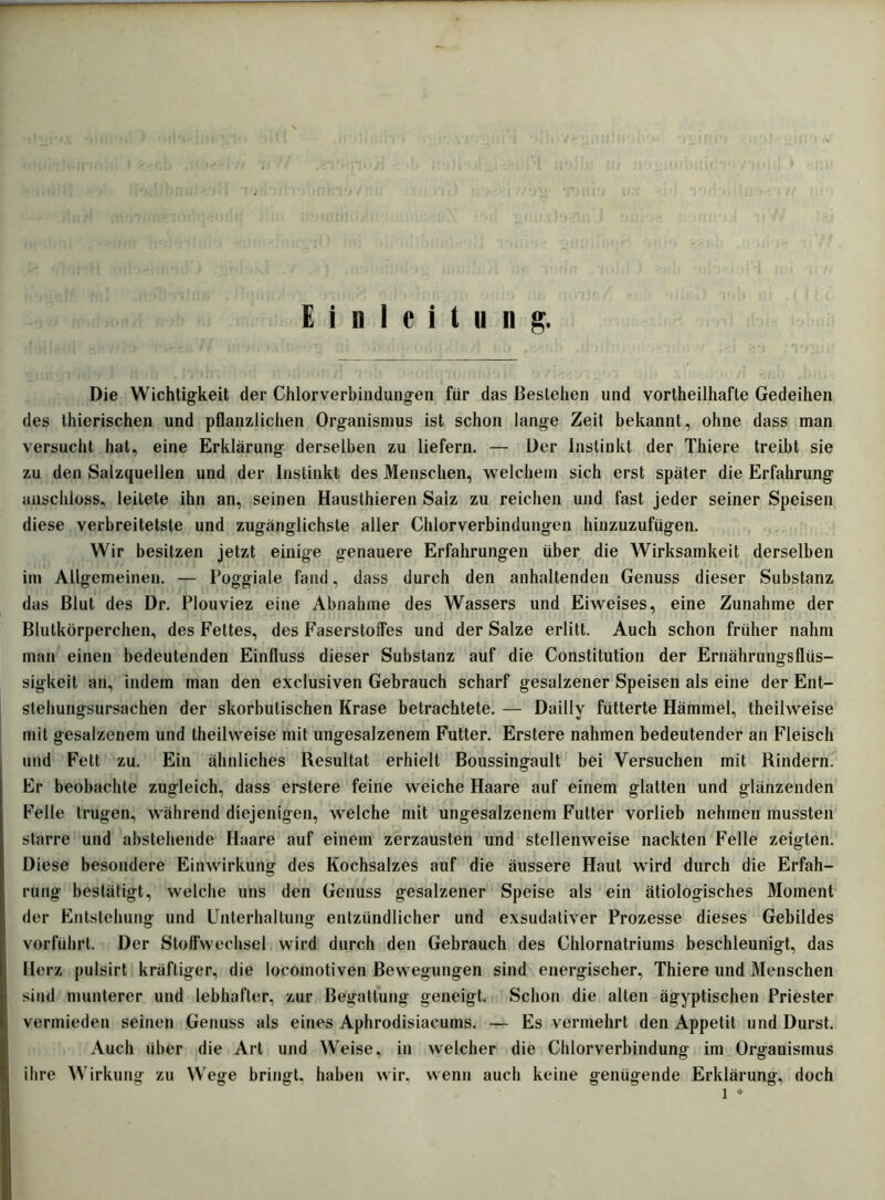 Einleitung. Die Wichtigkeit der Chlorverbindungen für das Bestehen und vorteilhafte Gedeihen des tierischen und pflanzlichen Organismus ist schon lange Zeit bekannt, ohne dass man versucht hat, eine Erklärung derselben zu liefern. — Der Instinkt der Thiere treibt sie zu den Salzquellen und der Instinkt des Menschen, welchem sich erst später die Erfahrung anschloss, leitete ihn an, seinen Haustieren Saiz zu reichen und fast jeder seiner Speisen diese verbreitetste und zugänglichste aller Chlorverbindungen hinzuzufügen. Wir besitzen jetzt einige genauere Erfahrungen über die Wirksamkeit derselben im Allgemeinen. — Poggiale fand, dass durch den anhaltenden Genuss dieser Substanz das Blut des Dr. Plouviez eine Abnahme des Wassers und Eiweises, eine Zunahme der Blutkörperchen, des Fettes, des FaserstolTes und der Salze erlitt. Auch schon früher nahm man einen bedeutenden Einfluss dieser Substanz auf die Constitution der Ernährungsflüs- sigkeit an, indem man den exclusiven Gebrauch scharf gesalzener Speisen als eine der Ent- stehungsursachen der skorbulischen Krase betrachtete. — Dailly fütterte Hämmel, theilweise mit gesalzenem und theilweise mit ungesalzenem Futter. Erstere nahmen bedeutender an Fleisch und Fett zu. Ein ähnliches Resultat erhielt Boussingault bei Versuchen mit Rindern. Fr beobachte zugleich, dass erstere feine weiche Haare auf einem glatten und glänzenden Felle trugen, während diejenigen, welche mit ungesalzenem Futter vorlieb nehmen mussten starre und abstehende Haare auf einem zerzausten und stellenweise nackten Felle zeigten. Diese besondere Einwirkung des Kochsalzes auf die äussere Haut wird durch die Erfah- rung bestätigt, welche uns den Genuss gesalzener Speise als ein ätiologisches Moment der Entstehung und Unterhaltung entzündlicher und exsudativer Prozesse dieses Gebildes vorführt. Der Stolfwechsel wird durch den Gebrauch des Chlornatriums beschleunigt, das Herz pulsirt kräftiger, die locomotiven Bewegungen sind energischer, Thiere und Menschen sind munterer und lebhafter, zur Begattung geneigt. Schon die alten ägyptischen Priester vermieden seinen Genuss als eines Aphrodisiacums. — Es vermehrt den Appetit und Durst. Auch über die Art und Weise, in welcher die Chlorverbindung im Organismus ihre Wirkung zu Wege bringt, haben wir, wenn auch keine genügende Erklärung, doch l *