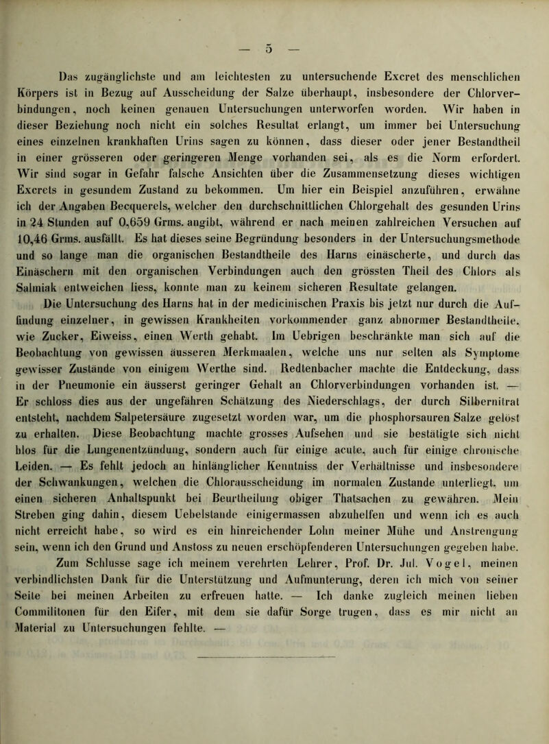 o Das zugänglichste und am leichtesten zu untersuchende Excret des menschlichen Körpers ist in Bezug auf Ausscheidung der Salze überhaupt, insbesondere der Chlorver- bindungen, noch keinen genauen Untersuchungen unterworfen worden. Wir haben in dieser Beziehung noch nicht ein solches Resultat erlangt, um immer bei Untersuchung eines einzelnen krankhaften Urins sagen zu können, dass dieser oder jener Bestandtheil in einer grösseren oder geringeren Menge vorhanden sei, als es die Norm erfordert. Wir sind sogar in Gefahr falsche Ansichten über die Zusammensetzung dieses wichtigen Excrets in gesundem Zustand zu bekommen. Um hier ein Beispiel anzuführen, erwähne ich der Angaben Becquerels, welcher den durchschnittlichen Chlorgehalt des gesunden Urins in 24 Stunden auf 0,659 Grms. angibt, während er nach meinen zahlreichen Versuchen auf 10,46 Grms. ausfällt. Es hat dieses seine Begründung besonders in der Untersuchungsmethode und so lange man die organischen Bestandtheile des Harns einäscherte, und durch das Einäschern mit den organischen Verbindungen auch den grössten Theil des Chlors als Salmiak entweichen iiess, konnte man zu keinem sicheren Resultate gelangen. Die Untersuchung des Harns hat in der medicinischen Praxis bis jetzt nur durch die Auf- findung einzelner, in gewissen Krankheiten verkommender ganz abnormer Bestandtheile, wie Zucker, Eiweiss, einen Werth gehabt. Im Uebrigen beschränkte man sich auf die Beobachtung von gewissen äusseren Merkmaaten, welche uns nur selten als Symptome gewisser Zustände von einigem Werthe sind. Redtenbacher machte die Entdeckung, dass in der Pneumonie ein äusserst geringer Gehalt an Chlorverbindungen vorhanden ist. — Er schloss dies aus der ungefähren Schätzung des Niederschlags, der durch Silbernitrat entsteht, nachdem Salpetersäure zugesetzt worden war, um die phosphorsauren Salze gelöst zu erhalten. Diese Beobachtung machte grosses Aufsehen und sie bestätigte sich nicht blos für die Lungenentzündung, sondern auch für einige acute, auch für einige chronische Leiden. — Es fehlt jedoch an hinlänglicher Kenntniss der Verhältnisse und insbesondere der Schwankungen, welchen die Chlorausscheidung im normalen Zustande unterliegt, um einen sicheren Anhaltspunkt bei Beurlheilung obiger Thatsachen zu gewähren. Mein Streben ging dahin, diesem Uebelstande einigermassen abzuhelfen und wenn ich es auch nicht erreicht habe, so wird es ein hinreichender Lohn meiner Mühe und Anstrengung sein, wenn ich den Grund und Anstoss zu neuen erschöpfenderen Untersuchungen gegeben habe. Zum Schlüsse sage ich meinem verehrten Lehrer, Prof. Dr. Jul. Vogel, meinen verbindlichsten Dank für die Unterstützung und Aufmunterung, deren ich mich von seiner Seile bei meinen Arbeiten zu erfreuen hatte. — Ich danke zugleich meinen lieben Commilitonen für den Eifer, mit dem sie dafür Sorge trugen, dass es mir nicht an Material zu ITntersuchungen fehlte. —