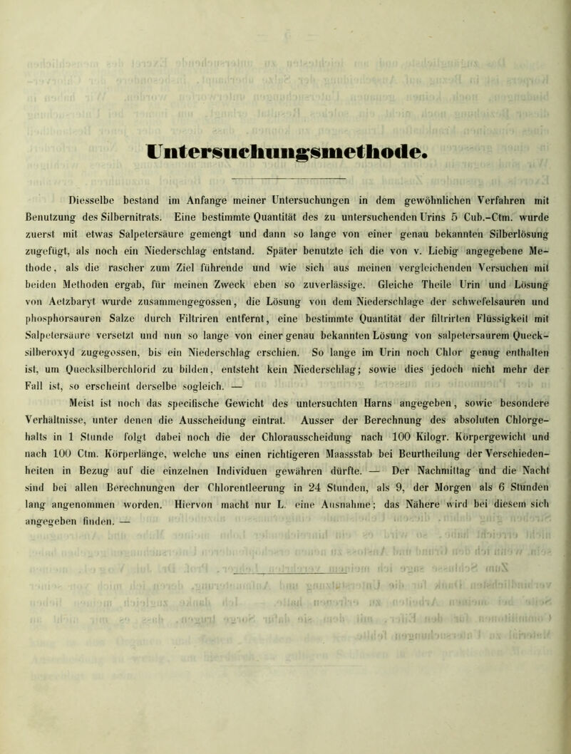 IJiitersiicliiiiigsmetliocle« Diesselbe bestand im Anfänge meiner Untersuchungen in dem gewöhnlichen Verfahren mit Benutzung des Silbernitrats. Eine bestimmte Quantität des zu untersuchenden Urins 5 Cub.-Ctm. wurde zuerst mit etwas Salpetersäure gemengt und dann so lange von einer genau bekannten Silberlösung zugefügt, als noch ein Niederschlag entstand. Später benutzte ich die von v. Liebig angegebene Me- thode, als die rascher zum Ziel führende und wie sich aus meinen vergleichenden Versuchen mit beiden Methoden ergab, für meinen Zweck eben so zuverlässige. Gleiche Theile Urin und Lösung von Aetzbaryt wurde zusammengegossen, die Lösung von dem Niederschlage der schwefelsauren und phosphorsauren Salze durch Filtriren entfernt, eine bestimmte Quantität der filtrirten Flüssigkeit mit Salpetersäure versetzt und nun so lange von einer genau bekannten Lösung von salpetersaurem Queck- silberoxyd zugegossen, bis ein Niederschlag erschien. So lange im Urin noch Chlor genug enthalten ist, um Quecksilberchlorid zu bilden, entsteht kein Niederschlag; sowie dies jedoch nicht mehr der Fall ist, so erscheint derselbe sogleich. — Meist ist noch das specilische Gewicht des untersuchten Harns angegeben, sowie besondere Verhältnisse, unter denen die Ausscheidung eintrat. Ausser der Berechnung des absoluten Chlorge- halts in 1 Stunde folgt dabei noch die der Chlorausscheidung nach 100 Kilogr. Körpergewicht und nach 100 Ctm. Körperlänge, welche uns einen richtigeren Maassstab bei Beurtheilung der Verschieden- heiten in Bezug auf die einzelnen Individuen gewähren dürfte. — Der Nachmittag und die Nacht sind bei allen Berechnungen der Chlorentleerung in 24 Stunden, als 9, der Morgen als 6 Stunden lang angenommen worden. Hiervon macht nur L. eine Ausnahme ; das Nähere wird bei diesem sich angegeben finden. —