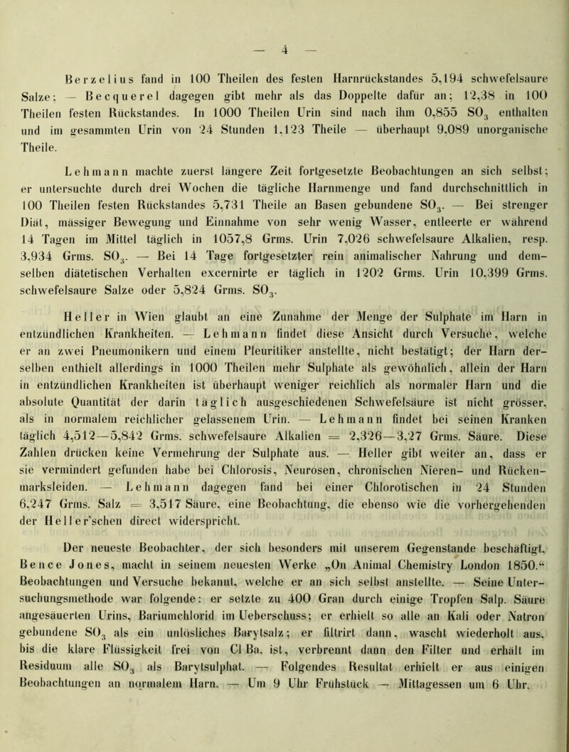Berzelius fand in 100 Theilen des festen Harnrückstandes 5,194 schwefelsaure Salze; — Becquerel dagegen gibt mehr als das Doppelte dafür an; 1 ‘2,38 in 100 Theilen festen Rückstandes. In 1000 Theilen Urin sind nach ihm 0,855 S03 enthalten und im gesammten Urin von 24 Stunden 1,123 Theile — überhaupt 9,089 unorganische Theile. L e h m a n n machte zuerst längere Zeit fortgesetzte Beobachtungen an sich selbst; er untersuchte durch drei Wochen die tägliche Harnmenge und fand durchschnittlich in 100 Theilen festen Rückstandes 5,731 Theile an Basen gebundene S03. — Bei strenger Diät, mässiger Bewegung und Einnahme von sehr wenig Wasser, entleerte er während 14 Tagen im Mittel täglich in 1057,8 Grms. Urin 7,026 schwefelsaure Alkalien, resp. 3,934 Grms. S03. — Bei 14 Tage fortgesetzter rein animalischer Nahrung und dem- selben diätetischen Verhalten excernirte er täglich in 1202 Grms. Urin 10,399 Grms. schwefelsaure Salze oder 5,824 Grms. S03. Heller in Wien glaubt an eine Zunahme der Menge der Sulphate im Harn in entzündlichen Krankheiten. — Lehmann findet diese Ansicht durch Versuche, welche er an zwei Pneumonikern und einem Pleuritiker anstellte, nicht bestätigt; der Harn der- selben enthielt allerdings in 1000 Theilen mehr Sulphate als gewöhnlich, allein der Harn in entzündlichen Krankheiten ist überhaupt weniger reichlich als normaler Harn und die absolute Quantität der darin täglich ausgeschiedenen Schwefelsäure ist nicht grösser, als in normalem reichlicher gelassenem Urin. — Lehmann findet bei seinen Kranken täglich 4,512 — 5,842 Grms. schwefelsaure Alkalien = 2,326—3,27 Grms. Säure. Diese Zahlen drücken keine Vermehrung der Sulphate aus. — Heller gibt weiter an, dass er sie vermindert gefunden habe bei Chlorosis, Neurosen, chronischen Nieren- und Rücken- marksleiden. — Lehmann dagegen fand bei einer Chlorotischen in 24 Stunden 6,247 Grms. Salz — 3,517 Säure, eine Beobachtung, die ebenso wie die vorhergehenden der Heller’schen direct widerspricht. Der neueste Beobachter, der sich besonders mit unserem Gegenstände beschäftigt, Be nee Jones, macht in seinem neuesten Werke „On Animal Chemistry London 1850.“ Beobachtungen und Versuche bekannt, welche er an sich selbst anstellte. — Seine Unter- suchungsmethode war folgende: er setzte zu 400 Gran durch einige Tropfen Salp. Säure angesäuerten Urins, Bariumchlorid im Ueberschuss; er erhielt so alle an Kali oder Natron gebundene S03 als ein unlösliches Barytsalz; er filtrirt dann, wascht wiederholt aus. bis die klare Flüssigkeit frei von CI Ba. ist, verbrennt dann den Filter und erhält im Residuum alle S03 als Barytsulphat. — Folgendes Resultat erhielt er aus einigen Beobachtungen an normalem Harn. — Um 9 Uhr Frühstück — Mittagessen um 6 Uhr.