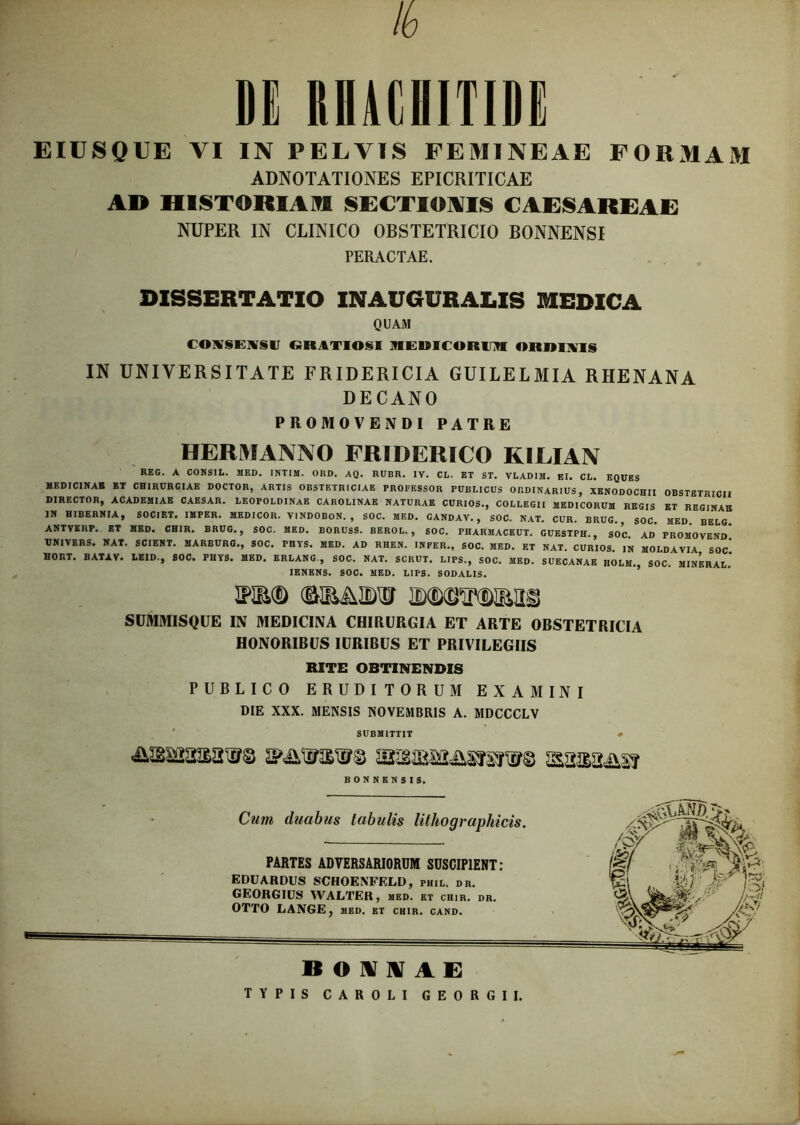 lv DE RHAEHITIDi E IUS QUE VI IN PELVIS FEMINEAE FORMAM ADNOTATIONES EPICRITICAE AD HISTORIAM SECTIONIS CAESAREAE NUPER IN CLINICO OBSTETRICIO BONNENSI PERACTAE. DISSERTATIO INAUGURAEIS MEDICA QUAM CONSENSIT GRATIOSI MEUICORIM ORDINIS IN UNIVERSITATE FRIDERICIA GUILELMIA RHENANA DECANO PROMOVENDI PATRE HERMANNO FRIDERICO KILIAN REG. A CONSIL. MED. INTIM. ORD. AQ. RUBR. IV. CL. ET ST. VLADIM. EI. CL. EQUES MEDICINAE ET CHIRURGIAE DOCTOR, ARTIS OBSTETRICIAE PROFESSOR PUBLICUS ORDINARIUS, XENODOCHII OBSTETRICII DIRECTOR, ACADEMIAE CAESAR. LEOPOLDINAE CAROL1NAE NATURAE CURIOS., COLLEGII MEDICORUM REGIS ET REGINAE IN HIBERNIA, SOCIET. IMPER. MEDICOR. VINDOBON. , SOC. MED. CANDAV. , SOC. NAT. CUR. BRUG. SOC. MED. BELG. ANTVEHP. ET MED. CHIR. BRUG., SOC. MED. BORUSS. BEROL. , SOC. PHARMACEUT. CUESTPH., SOC. AD PROMOVENd” UNIVERS. NAT. SCIENT. HARBURG., SOC. PHYS. MED. AD RHEN. INFER., SOC. MED. ET NAT. CURIOS IN MOLDAVIA SOC HORT. BATAV. LEID., SOC. PHYS. MED. ERLANG-, SOC. NAT. SCKUT. LIPS., SOC. MED. SUECANAE HOLM., SOC. MINERAL.’ 1ENENS. SOC. MED. LIPS. SODALIS. SUMMISQUE IN MEDICINA CHIRURGIA ET ARTE OBSTETRICIA HONORIBUS IURIBUS ET PRIVILEGIIS RITE OBTINENDIS PUBLICO ERUDITORUM EXAMINI DIE XXX. MENSIS NOVEMBRIS A. MDCCCLV SUBMITTIT # &i§Masaw& 2P&1MSW© sasa&s? BONNENSIS. Cum duabus tabulis lithographicis. PARTES ADVERSARIORUM SUSCIPIENT: EDUARDUS SCHOENFELD, fhil. dr. GEORGIUS WALTER , med. ET CHIR. DR. OTTO LANGE, med. et chir. cand. if ivrm i B0WNAE TYPIS CAROLI GEORGII.