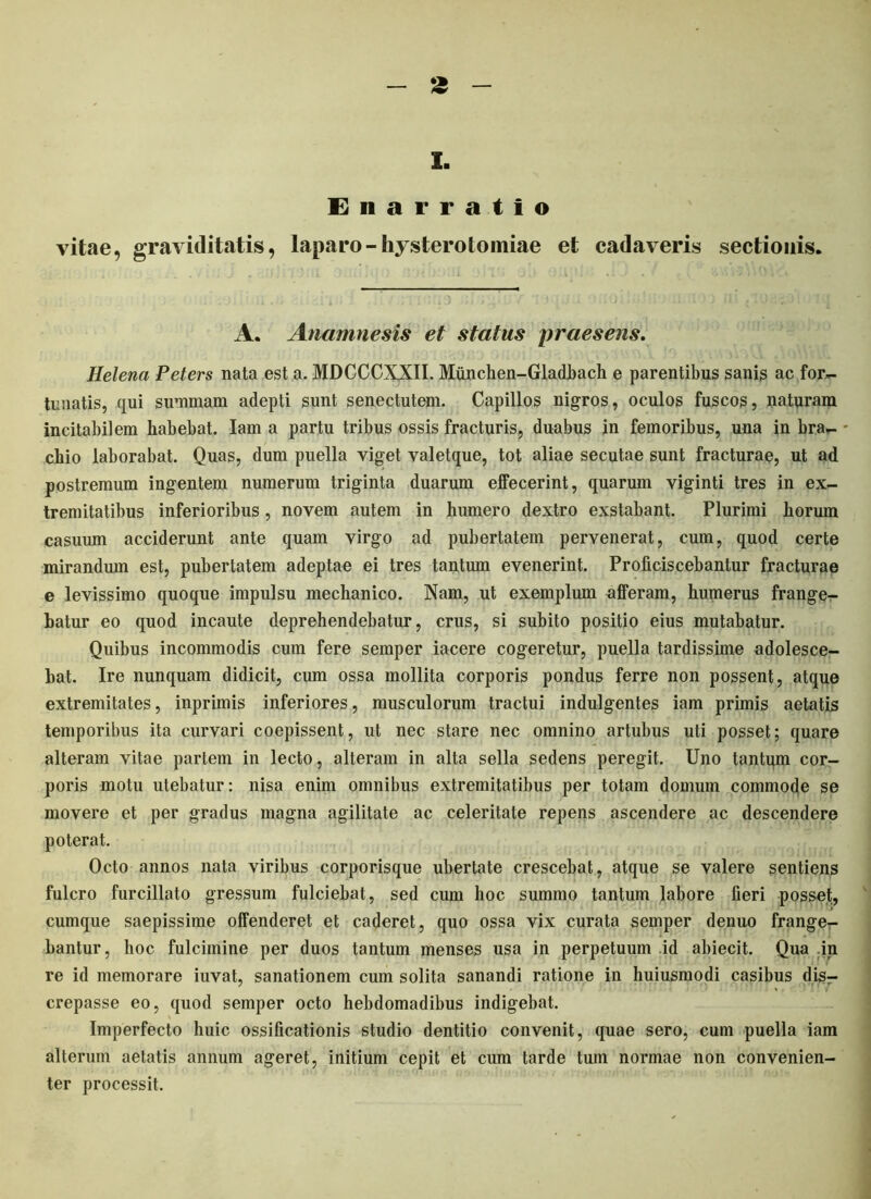 I. Enarratio vitae, graviditatis, laparo- hysterotomiae et cadaveris sectionis. A. Anamnesis et status praesens. Helena Peters nata est a. MDCCCXXII. Munchen-Gladbach e parentibus sanis ac for- tunatis, qui summam adepti sunt senectutem. Capillos nigros, oculos fuscos, naturam incitabilem habebat. Iam a partu tribus ossis fracturis, duabus in femoribus, una in bra- - cilio laborabat. Quas, dum puella viget valetque, tot aliae secutae sunt fracturae, ut ad postremum ingentem numerum triginta duarum effecerint, quarum viginti tres in ex- tremitatibus inferioribus, novem autem in humero dextro exstabant. Plurimi horum casuum acciderunt ante quam virgo ad pubertatem pervenerat, cum, quod certe mirandum est, pubertatem adeptae ei tres tantum evenerint. Proficiscebantur fracturae e levissimo quoque impulsu mechanico. Nam, ut exemplum afferam, humerus frange- batur eo quod incaute deprehendebatur, crus, si subito positio eius mutabatur. Quibus incommodis cum fere semper iacere cogeretur, puella tardissime adolesce- bat. Ire nunquam didicit, cum ossa mollita corporis pondus ferre non possent, atque extremitates, inprimis inferiores, musculorum tractui indulgentes iam primis aetatis temporibus ita curvari coepissent, ut nec stare nec omnino artubus uti posset; quare alteram vitae partem in lecto, alteram in alta sella sedens peregit. Uno tantum cor- poris motu utebatur: nisa enim omnibus extremitatibus per totam domum commode se movere et per gradus magna agilitate ac celeritate repens ascendere ac descendere poterat. Octo annos nata viribus corporisque ubertate crescebat, atque se valere sentiens fulcro furcillato gressum fulciebat, sed cum hoc summo tantum labore fieri posset, cumque saepissime offenderet et caderet, quo ossa vix curata semper denuo frange- bantur, hoc fulcimine per duos tantum menses usa in perpetuum .id abiecit. Qua .in re id memorare iuvat, sanationem cum solita sanandi ratione in huiusmodi casibus disr crepasse eo, quod semper octo hebdomadibus indigebat. Imperfecto huic ossificationis studio dentitio convenit, quae sero, cum puella iam alterum aetatis annum ageret, initium cepit et cum tarde tum normae non convenien- ter processit.