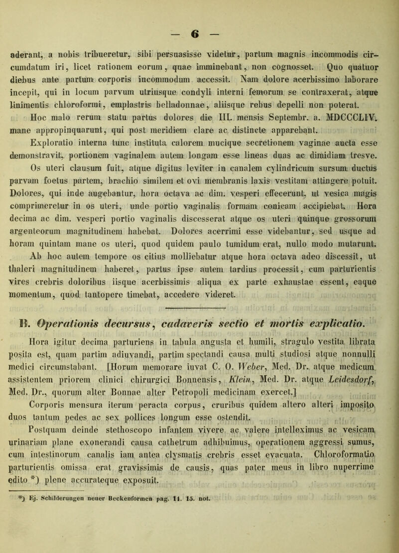 aderant, a nobis tribueretur,, sibi persuasisse videtur, partum magnis incommodis cir- cumdatum iri, licet rationem eorum, quae imminebant, non cognosset. Quo quatuor diebus ante partum corporis incommodum accessit. Nam dolore acerbissimo laborare incepit, qui in locum parvum utriusque condyli interni femorum se contraxerat, atque linimentis chloroforrai, emplastris belladonnae, aliisque rebus depelli non poterat. Hoc malo rerum statu partus dolores die III. mensis Septembr. a. MDCCCLIY. mane appropinquarunt, qui post meridiem clare ac distincte apparebant. Exploratio interna tunc instituta calorem mucique secretionem vaginae aucta esse demonstravit,, portionem vaginalem autem longam esse lineas duas ac dimidiam tresve. Os uteri clausum fuit, atque digitus leviter in canalem cylindricum sursum ductus parvam foetus partem, brachio similem et ovi membranis laxis vestitam attingere potuit. Dolores, qui inde augebantur, hora octava ac dim. vesperi effecerunt, nt vesica magis comprimeretur in os uteri, imde portio vaginalis formam conicam accipiebat. Hora decima ac dim. vesperi portio vaginalis discesserat atque os uteri quinque grossorum argenteorum magnitudinem habebat. Dolores acerrimi esse videbantur, sed usque ad horam quintam mane os uteri, quod quidem paulo tumidum erat, nullo modo mutarunt. Ab hoc autem tempore os citius molliebatur atque hora octava adeo discessit, ut thaleri magnitudinem haberet, partus ipse autem tardius processit, cum parturientis vires crebris doloribus iisque acerbissimis aliqua ex parte exhaustae essent, eaque momentum, quod tantopere timebat, accedere videret. II. Operationis decursus, cadaveris sectio et mortis explicatio. Hora igitur decima parturiens in tabula angusta et humili, stragulo vestita librata posita est, quam partim adiuvandi, partim spectandi causa multi studiosi atque nonnulli medici circumstabant. [Horum memorare iuvat C. 0. Web er^ Med, Dr. atque medicum assistentem priorem clinici chirurgici Bonnensis, Klein, Med. Dr. atque Leidesdorf, Med. Dr., quorum alter Bonnae alter Petropoli medicinam exercet.] Corporis mensura iterum peracta corpus, cruribus quidem altero alteri imposito* duos tantum pedes ac sex pollices longum esse ostendit. Postquam deinde stethoscopo infantem vivere ac valere intelleximus ac vesicam urinariam plane exonerandi causa cathetrum adhibuimus, operationem aggressi sumus, cum intestinorum canalis iam antea clysmatis crebris esset evacuata. Chloroformatio parturientis omissa erat gravissimis de causis, quas pater meus in libro nuperrime edito *) plene accurateque exposuit. Ej. Schilderuugen nener Beckenforraen pag. 14. 15. not.