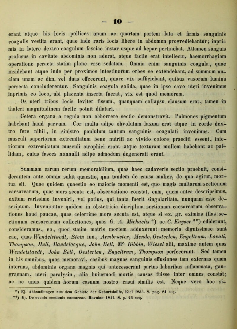 erant atque his locis pollices unum ac quartam partem lata et firmis sanguinis coagulis vestita erant, quae inde raris locis libere in abdomen progrediebantur; inpri- mis in latere dextro coagulum fasciae instar usque ad hepar pertinebat. Attamen sanguis profusus in cavitate abdominis non aderat, atque facile erat intellectu, haemorrhagiam operatione peracta statim plane esse sedatam. Omnia enim sanguinis coagula, quae insidebant atque inde per proximos intestinorum orbes se extendebant, ad summum un- ciam unam ac dim. vel duas effecerunt, quare vix sufficiebant, quibus vasorum lumina persecta concluderentur. Sanguinis coagula solida, quae in ipso cavo uteri invenimus inprimis eo loco, ubi placenta inserta fuerat, vix est quod memorem. Os uteri tribus locis leviter fissum, quanquam collapsu clausum erat, tamen in Ihaleri magnitudinem facile potuit dilatari. Cetera organa a regula non abhorrere sectio demonstravit. Pulmones pigmentum habebant haud parvum. Cor multa adipe obvolutum laxum erat atque in corde dex- tro fere nihil, in sinistro paululum tantum sanguinis coagulati invenimus. Cum musculi superiorum extremitatum bene nutriti ac vivido colore praediti essent, infe- riorum extremitatum musculi atrophici erant atque texturam mollem habebant ac pal- lidam, cuius fasces nonnulli adipe admodum degenerati erant. Summam earum rerum memorabilium, quas haec cadaveris sectio praebuit, consi- derantem ante omnia subit quaestio, qua tandem de causa mulier, de qua agitur, mor- tua sit. Quae quidem quaestio eo maioris momenti est, quo magis multarum sectionum caesarearum, quas mors secuta est, observatione constat, eum, quem antea descripsimus, exitum rarissime inveniri, vel potius, qui tanta fuerit singularitate, nunquam esse de- scriptum. Inveniuntur quidem in obstetricia disciplina sectionum caesarearum observa- tiones haud paucae, quas celerrime mors secuta est, atque si ex. gr. eximias illas se- ctionum caesarearum collectiones, quas G. A. Michaelis '*) ac C. Kayser **) ediderunt, consideramus, eo, quod statim matris mortem adduxerunt memoria dignissimae sunt eae, quas Wendelstaedt, Stein iun., Armbruster, Mende, Oesterlen, Engeltrum, Lovati, Thompson, Hull, Baudelocque, John Bell, Mc- Iiibbin, Wiesel alii, maxime autem quas Wendelstaedt, John Bell, Oesterlen, Engeltrum, Thompson perfecerunt. Sed tamen in his omnibus, quos memoravi, casibus magnas sanguinis effusiones tam externas quam internas, abdominis organa magnis qui antecesserant partus laboribus inflammata, gan- graenam, uteri paralysin, alia huiusmodi mortis causas fuisse inter omnes constat; ac ne unus quidem horum casuum nostro casui similis est. Neque vero hoc si- *) Ej. Abbandlungen aus dem Gebiete der Gebiirtshiilfe, Kiel 1833. 8. pag. 81 seq. Ej. De eventu sectionis caesareae. Havniae 1811. 8. p. 43 seq.