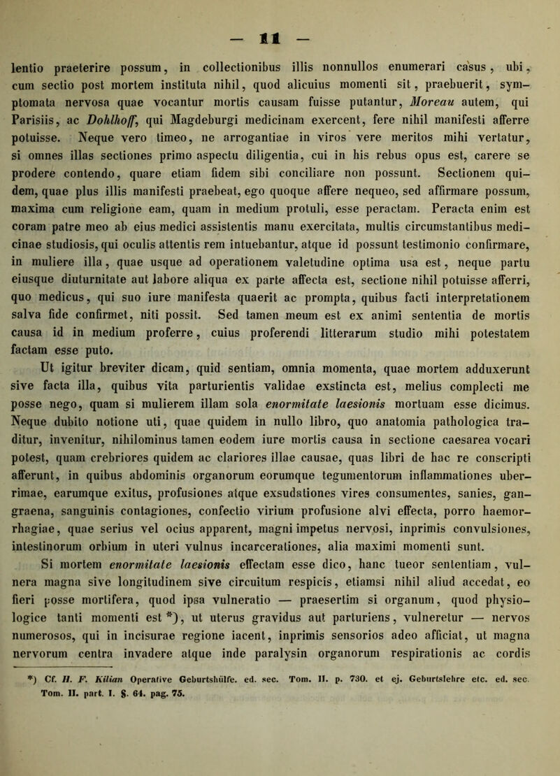 11 lentio praeterire possum, in collectionibus illis nonnullos enumerari casus , ubi, cum sectio post mortem instituta nihil, quod alicuius momenti sit, praebuerit, sym- ptomata nervosa quae vocantur mortis causam fuisse putantur, Moreau autem, qui Parisiis, ac Dohlhoff', qui Magdeburgi medicinam exercent, fere nihil manifesti alferre potuisse. Neque vero timeo, ne arrogantiae in viros vere meritos mihi vertatur, si omnes illas sectiones primo aspectu diligentia, cui in his rebus opus est, carere se prodere contendo, quare etiam fidem sibi conciliare non possunt. Sectionem qui- dem, quae plus illis manifesti praebeat, ego quoque alfere nequeo, sed affirmare possum, maxima cum religione eam, quam in medium protuli, esse peractam. Peracta enim est coram patre meo ab eius medici assistentis manu exercitata, multis circumstantibus medi- cinae studiosis, qui oculis attentis rem intuebantur, atque id possunt testimonio confirmare, in muliere illa, quae usque ad operationem valetudine optima usa est, neque partu eiusque diuturnitate aut labore aliqua ex parte affecta est, sectione nihil potuisse afferri, quo medicus, qui suo iure manifesta quaerit ac prompta, quibus facti interpretationem salva fide confirmet, niti possit. Sed tamen meum est ex animi sententia de mortis causa id in medium proferre, cuius proferendi litterarum studio mihi potestatem factam esse puto. Ut igitur breviter dicam, quid sentiam, omnia momenta, quae mortem adduxerunt sive facta illa, quibus vita parturientis validae exstincta est, melius complecti me posse nego, quam si mulierem illam sola enormitate laesionis mortuam esse dicimus. Neque dubito notione uti, quae quidem in nullo libro, quo anatomia pathologica tra- ditur, invenitur, nihilominus tamen eodem iure mortis causa in sectione caesarea vocari potest, quam crebriores quidem ac clariores illae causae, quas libri de hac re conscripti afferunt, in quibus abdominis organorum eorumque tegumentorum inflammationes uber- rimae, earumque exitus, profusiones atque exsudationes vires consumentes, sanies, gan- graena, sanguinis contagiones, confectio virium profusione alvi effecta, porro haemor- rhagiae , quae serius vel ocius apparent, magni impetus nervosi, inprimis convulsiones, intestinorum orbium in uteri vulnus incarcerationes, alia maximi momenti sunt. Si mortem enormitate laesionis effectam esse dico, hanc tueor sententiam, vul- nera magna sive longitudinem sive circuitum respicis, etiamsi nihil aliud accedat, eo fieri posse mortifera, quod ipsa vulneratio — praesertim si organum, quod physio- logice tanti momenti est *), ut uterus gravidus aut parturiens, vulneretur — nervos numerosos, qui in incisurae regione iacent, inprimis sensorios adeo afficiat, ut magna nervorum centra invadere atque inde paralysin organorum respirationis ac cordis *) Cf. H. F. Kilian Operalive Geburtsluilfe. ed. sec. Tom. II. p. 730. et ej. Geburtslehre etc. ed. sec.