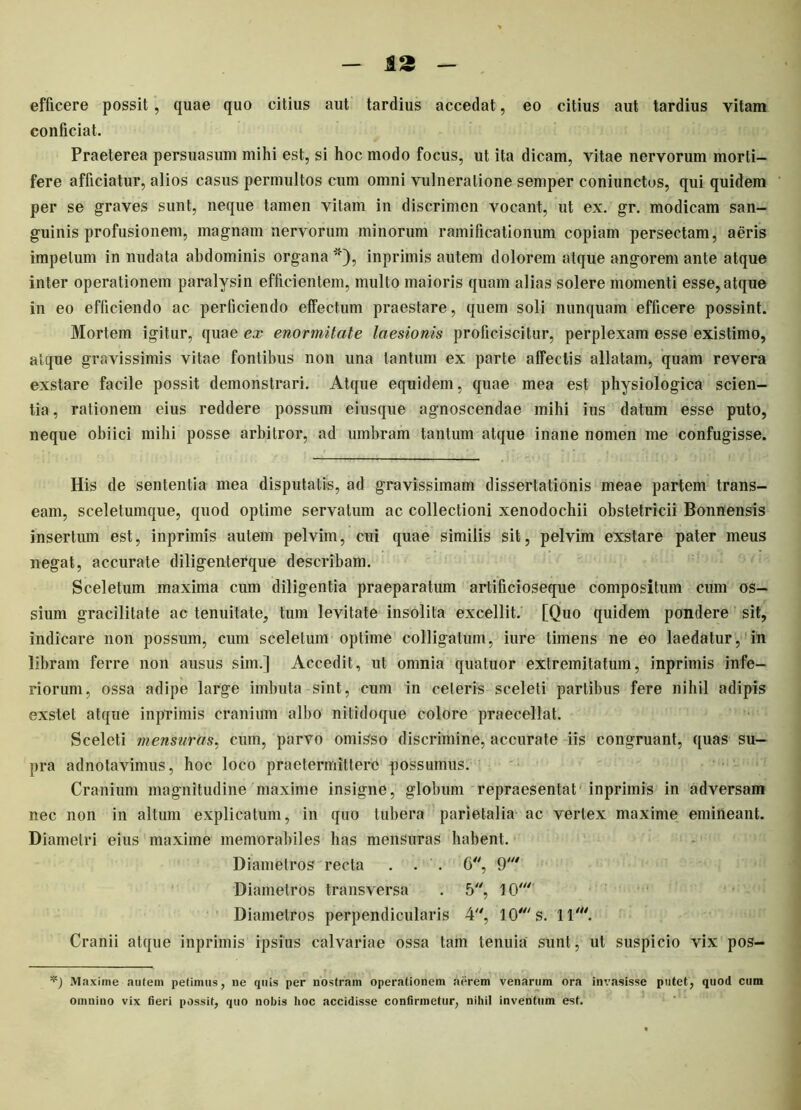 efficere possit , quae quo citius aut tardius accedat, eo citius aut tardius vitam conficiat. Praeterea persuasum mihi est, si hoc modo focus, ut ita dicam, vitae nervorum morti- fere afficiatur, alios casus permultos cum omni vulneratione semper coniunctos, qui quidem per se graves sunt, neque tamen vitam in discrimen vocant, ut ex. gr. modicam san- guinis profusionem, magnam nervorum minorum ramificationum copiam persectam, aeris impetum in nudata abdominis organa *), inprimis autem dolorem atque angorem ante atque inter operationem paralysin efficientem, multo maioris quam alias solere momenti esse, atque in eo efficiendo ac perficiendo effectum praestare, quem soli nunquam efficere possint. Mortem igitur, quae ex enormitate laesionis proficiscitur, perplexam esse existimo, atque gravissimis vitae fontibus non una tantum ex parte affectis allatam, quam revera exstare facile possit demonstrari. Atque equidem, quae mea est physiologica scien- tia, rationem eius reddere possum eiusque agnoscendae mihi ius datum esse puto, neque obiici mihi posse arbitror, ad umbram tantum atque inane nomen me confugisse. His de sententia mea disputatis, ad gravissimam dissertationis meae partem trans- eam, sceletumque, quod optime servatum ac collectioni xenodochii obstetricii Bonnensis insertum est, inprimis autem pelvim, cui quae similis sit, pelvim exstare pater meus negat, accurate diligenterque describam. Sceletum maxima cum diligentia praeparatum artificioseque compositum cum os- sium gracilitate ac tenuitate, tum levitate insolita excellit. [Quo quidem pondere sit, indicare non possum, cum sceletum optime colligatum, iure timens ne eo laedatur, in libram ferre non ausus sim.] Accedit, ut omnia quatuor extremitatum, inprimis infe- riorum, ossa adipe large imbuta sint, cum in celeris sceleti partibus fere nihil adipis exstet atque inprimis cranium albo nitidoque colore praecellat. Sceleti mensuras, cum, parvo omisso discrimine, accurate iis congruant, quas su- pra adnotavimus, hoc loco praetermittere possumus. Cranium magnitudine maxime insigne, globum repraesentat inprimis in adversam nec non in altum explicatum, in quo tubera parietalia ac vertex maxime emineant. Diametri eius maxime memorabiles has mensuras habent. Diametros recta . . . 6, 9' Diametros transversa . 5, 10*' Diametros perpendicularis 4, 10' s. 11'. Cranii atque inprimis ipsius calvariae ossa tam tenuia sunt, ut suspicio vix pos- Maxime autem petimus, ne quis per nostram operationem aerem venarum ora invasisse putet, quod cum omniuo vix fieri possit, quo nobis hoc accidisse confirmetur, nihil inventum est.