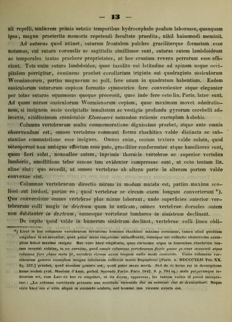 sit repelli, mulierem primis aetatis temporibus hydrocephalo paulum laborasse, quanquam ipsa, magna praeterita memoria repetendi facultate praedita, nihil huiusmodi meminit. Ad suturas quod attinet, suturam frontalem pulchre graciliterque formatam esse notamus, cui sutura coronalis ac sagittalis simillimae sunt, suturas autem lambdoideam ac temporales tantas praebere proprietates, ut hoc cranium revera perrarum esse effi- ciant. Tota enim sutura lambdoidea, quae insolita sui latitudine ad spinam usque occi- pitalem porrigitur, continens praebet corollarium triginta aut quadraginta ossiculorum Wormianorum, partim magnorum ac poli, fere unum in quadratum habentium. Eadem ossiculorum suturarum copiosa formatio symmetrica fere convenienter atque eleganter per totas suturas squamosas quoque processit, quae inde fere octo lin. Paris, latae sunt. Ad quam miram ossiculorum Wormianorum copiam, quae maximam movet admiratio- nem, si insignem ossis occipitalis tenuitatem ac vestigia profunda gyrorum cerebelli ad- ieceris, nitidissimum craniotabis Elsaesseri sanandae rationis exemplum habebis. Columna vertebrarum multa commemoratione dignissima praebet, atque ante omnia observandum est, omnes vertebras communi forma rhachitica valde distincta ac sub- stantiae commutatione esse insignes. Omnes enim, ossium textura valde soluta, quod osteoporosi non ambigua effectum esse puto, graciliter conformatae atque humiliores sunt, quam fieri solet, nonnullae autem, inprimis thoracis vertebrae ac superior vertebra lumbaris, emollitione telae osseae tam evidenter compressae sunt, ut octo tantum lin. altae sint; quo accedit, ut omnes vertebrae ab altera parte in alteram partem valde convexae sint. Columnae vertebrarum directio mirum in modum mutata est, partim maxima sco- liosi aut lordosi, partim eo, quod vertebrae se circum axem longum converterunt''). Qua conversione omnes vertebrae plus minus laborant, unde superficies anterior ver- tebrarum colli magis in dextram quam in anticam, omnes vertebrae dorsales autem non dubitanter in dextram, omnesque vertebrae lumbares in sinistram declinant. De capite quod valde in humerum sinistrum declinat, vertebrae colli linea obii— Licet in hac columnae vertebrarum deviatione homines rhachitici maxime cernantur, tamen aliud quoddatn singulare in eo Invenitur, quod pater meus saepissime animadvertit, cuiusque rei collectio obstetriciae exem- plum habet maxime insigne. Res vero haec singularis, quae rarissime atque in hominibus rhachiticis tan- tum inveniri videtur, in eo cernitur, quod omnis columnae vertebrarum flexio paene prorsus evanescit atque columna fere plane recta fit, vertebris circum axem longum nullo modo conversis. Cuius columnae ver- tebrarum generis exemplum insigne tabularum collectio musei Vupugtreni [Paris, a. MDCCCXL1I. Tab: XX. fig. .517.] praebet, quod eiusdem generis est, quod pater meus novit. Sed de vi huius rei in descriptione huius sceleti (vid. Museum d’Anat. palhol. Seconde Partie. Paris 1818. 8. p. 70-1 sq.) male perperamque ju- dicatum est, cum Lacioix hac re singulari, ut ita dicam, oppressus, his tantum verbis id possit interpre- tari : „La colonne vertebrale preseute une rectitude anormale due au mauvais etat de dessiCMion«. Neque vero haec res e vitio aliquo in siccando sceleto, sed homine iam vivente exorta est.