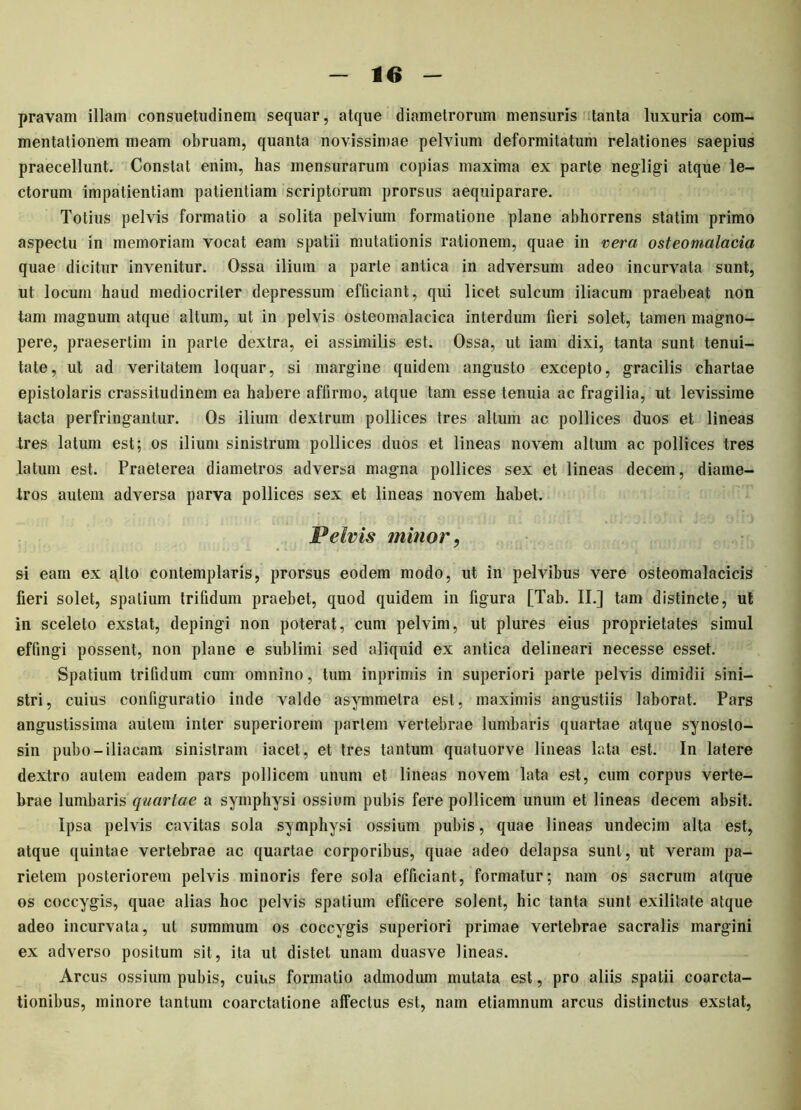 pravam illam consuetudinem sequar, atque diametrorum mensuris tanta luxuria com- mentationem meam obruam, quanta novissimae pelvium deformitatum relationes saepius praecellunt. Constat enim, has mensurarum copias maxima ex parte negligi atque le- ctorum impatientiam patientiam scriptorum prorsus aequiparare. Totius pelvis formatio a solita pelvium formatione plane abhorrens statim primo aspectu in memoriam vocat eam spatii mutationis rationem, quae in vera osteomalacia quae dicitur invenitur. Ossa ilium a parte antica in adversum adeo incurvata sunt, ut locum haud mediocriter depressum efficiant, qui licet sulcum iliacum praebeat non tam magnum atque altum, ut in pelvis osteomalacica interdum fieri solet, tamen magno- pere, praesertim in parte dextra, ei assimilis est. Ossa, ut iam dixi, tanta sunt tenui- tate, ut ad veritatem loquar, si margine quidem angusto excepto, gracilis chartae epistolaris crassitudinem ea habere affirmo, atque tam esse tenuia ac fragilia, ut levissime tacta perfringantur. Os ilium dextrum pollices tres altum ac pollices duos et lineas tres latum est; os ilium sinistrum pollices duos et lineas novem altum ac pollices tres latum est. Praeterea diametros adversa magna pollices sex et lineas decem, diame- tros autem adversa parva pollices sex et lineas novem habet. Pelvis minor ? si eam ex glto contemplaris, prorsus eodem modo, ut in pelvibus vere osteomalacicis fieri solet, spatium trifidum praebet, quod quidem in figura [Tab. II.] tam distincte, ut in sceleto exstat, depingi non poterat, cum pelvim, ut plures eius proprietates simul effingi possent, non plane e sublimi sed aliquid ex antica delineari necesse esset. Spatium trifidum cum omnino, tum inprimis in superiori parte pelvis dimidii sini- stri, cuius configuratio inde valde asymmetra est, maximis angustiis laborat. Pars angustissima autem inter superiorem pariem vertebrae lumbaris quartae atque synoslo- sin pubo-iliacam sinistram iacet, et Ires tantum quatuorve lineas lata est. In latere dextro autem eadem pars pollicem unum et lineas novem lata est, cum corpus verte- brae lumbaris quartae a symphysi ossium pubis fere pollicem unum et lineas decem absit. Ipsa pelvis cavitas sola symphysi ossium pubis, quae lineas undecim alta est, atque quintae vertebrae ac quartae corporibus, quae adeo delapsa sunt, ut veram pa- rietem posteriorem pelvis minoris fere sola efficiant, formatur; nam os sacrum atque os coccygis, quae alias hoc pelvis spatium efficere solent, hic tanta sunt exilitate atque adeo incurvata, ut summum os coccygis superiori primae vertebrae sacralis margini ex adverso positum sit, ita ut distet unam duasve lineas. Arcus ossium pubis, cuius formatio admodum mutata est, pro aliis spatii coarcta- tionibus, minore tantum coarctatione affectus est, nam etiamnum arcus distinctus exstat,