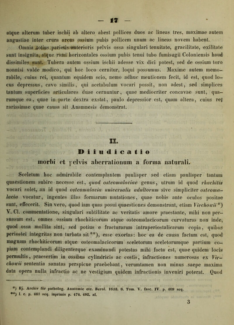 atque alterum tuber ischii ab altero abest pollices duos ac lineas tres, maximae autem angustiae inter crura arcus ossium pubis pollicem unum ac lineas novem habent. Omnia .iotfus, pari otis «anterioris pelvis ossa singulari tenuitate, gracilitate, exilitate sunt insignita, atque rami horizontales ossium pubis tenui tubo fumisugii Coloniensis haud dissimiles sunt. Tubera autem ossium ischii adesse vix dici potest, sed de ossium toro nonnisi valde modico, qui hoc loco cernitur, loqui possumus. Maxime autem memo- rabile, cuius rei, quantum equidem scio, nemo adhuc mentionem fecit, id est, quod lo- cus depressus, cavo similis, qui acetabulum vocari possit, non adest, sed simplices tantum superficies articulares duae cernuntur, quae mediocriter concavae sunt, qua- rumque ea, quae in parte dextra exstat, paulo depressior est, quam altera, cuius rei rarissimae quae causa sit Anamnesis demonstrat. II, Diiudicatio morbi et pelvis aberrationum a forma naturali. Sceletum hoc admirabile contemplantem paulisper sed etiam paulisper tantum quaestionem subire necesse est, quod osteomalaciae genus, utrum id quod rhachitis vocari solet, an id quod osteomalacia universalis adultorum sive simpliciter osteoma- lacia vocatur, ingentes illas formarum mutationes, quae nobis ante oculos positae sunt, effecerit. Sin vero, quod iam quas posui quaestiones demonstrant, etiam Virchowii *) V. Cl. commentatione, singulari subtilitate ac veritatis amore praestante, mihi non per- suasum est, omnes ossium rhachiticorum atque osteomalacieorum curvaturas non inde, quod ossa mollita sint, sed potius e fracturarum intraperiostalicarum copia, quibus periostei integritas non turbata sit **), esse exortas: hoc ea de causa factum est, quod magnam rhachiticorum atque osteomalacieorum sceletorum sceletorumque partium co- piam contemplandi diligenterque examinandi potestas mihi facta est, quae quidem locis permultis, praesertim in ossibus cylindricis ac costis, infractiones numerosas ex Vir- chowii sententia sanatas perspicue praebebant, verumtamen non minus saepe maxima data opera nulla infractio ac ne vestigium quidem infractionis inveniri poterat. Quod *) Ej. Arcliiv fur patholog. Anatomie elc. Berol. 1853. 8. Tom. V. fasc. IV. p. 409 seq. 1. c. p. 4GI seq. inprimis p. 174. 498. ai. 3