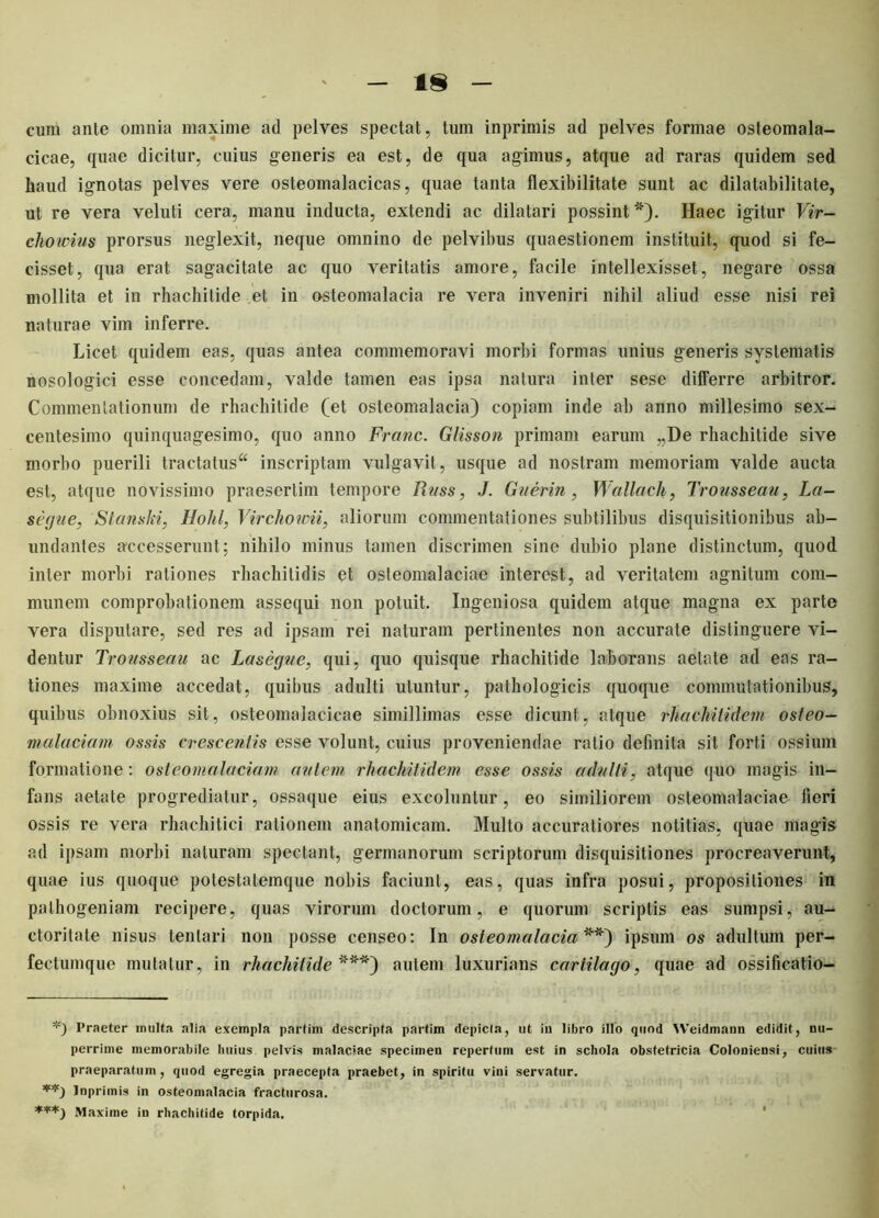 cum ante omnia maxime ad pelves spectat, tum inprimis ad pelves formae osteomala- cicae, quae dicitur, cuius generis ea est, de qua agimus, atque ad raras quidem sed haud ignotas pelves vere osteomalacicas, quae tanta flexibilitate sunt ac dilatabilitate, ut re vera veluti cera, manu inducta, extendi ac dilatari possint *). Haec igitur Vir- cliowius prorsus neglexit, neque omnino de pelvibus quaestionem instituit, quod si fe- cisset, qua erat sagacitate ac quo veritatis amore, facile intellexisset, negare ossa mollita et in rhachitide et in o-steomalacia re vera inveniri nihil aliud esse nisi rei naturae vim inferre. Licet quidem eas, quas antea commemoravi morbi formas unius generis systematis nosologici esse concedam, valde tamen eas ipsa natura inter sese differre arbitror. Commentationum de rhachitide (et osteomalacia) copiam inde ab anno millesimo sex- centesimo quinquagesimo, quo anno Franc. Glisson primam earum „De rhachitide sive morbo puerili tractatus4* inscriptam vulgavit, usque ad nostram memoriam valde aucta est, atque novissimo praesertim tempore Rnss, J. Guerin, Wallacli, Trousseau, La— segue, Stamki, Hohl, Virchowii, aliorum commentationes subtilibus disquisitionibus ab- undantes accesserunt; nihilo minus tamen discrimen sine dubio plane distinctum, quod inter morbi rationes rhachitidis et osteomalaciae interest, ad veritatem agnitum com- munem comprobationem assequi non potuit. Ingeniosa quidem atque magna ex parte vera disputare, sed res ad ipsam rei naturam pertinentes non accurate distinguere vi- dentur Trousseau ac Lasegue, qui, quo quisque rhachitide laborans aetate ad eas ra- tiones maxime accedat, quibus adulti utuntur, pathologicis quoque commutationibus, quibus obnoxius sit, osteomalacicae simillimas esse dicunt, atque rhaehitidem osteo- malaciam ossis crescentis esse volunt, cuius proveniendae ratio definita sit forti ossium formatione : osteomalaciam autem rhaehitidem esse ossis adulti, atque quo magis in- fans aetate progrediatur, ossaque eius excoluntur, eo similiorem osteomalaciae fieri ossis re vera rhachitici rationem anatomicam. Multo accuratiores notitias, quae magis ad ipsam morbi naturam spectant, germanorum scriptorum disquisitiones procreaverunt, quae ius quoque potestatemque nobis faciunt, eas, quas infra posui, propositiones in pathogeniam recipere, quas virorum doctorum, e quorum scriptis eas sumpsi, au- ctoritate nisus tentari non posse censeo: In osteomalacia**) ipsum os adultum per- fectumque mutatur, in rhachitide***) autem luxurians cartilago, quae ad ossificatio- Praeter irmlta alia exempla partim descripta partim depicta, ut iu libro illo quod Weidmann edidit, nu- perrime memorabile huius pelvis malaciae specimen repertum est in schola obstetricia Coloniensi, cuius praeparatum, quod egregia praecepta praebet, in spiritu vini servatur. Inprimis in osteomalacia fracturosa. Maxime in rhachitide torpida.
