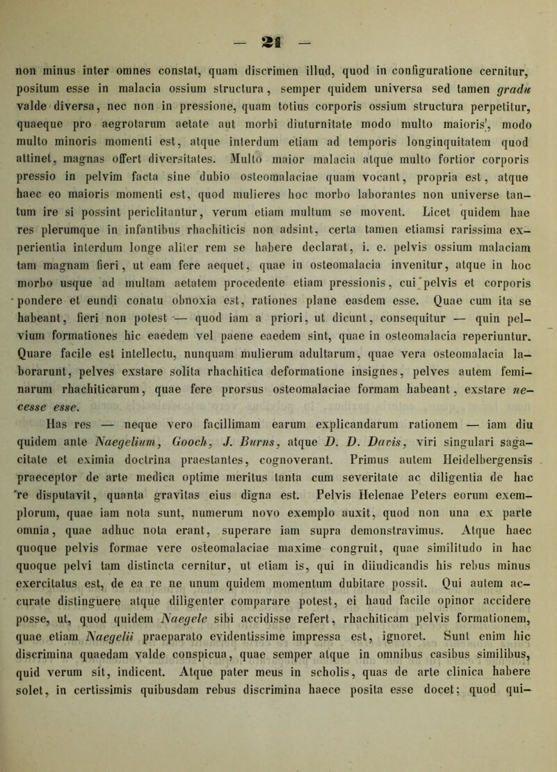 non minus inter omnes constat, quam discrimen illud, quod in configuratione cernitur, positum esse in malacia ossium structura , semper quidem universa sed tamen gradu valde diversa, nec non in pressione, quam totius corporis ossium structura perpetitur, quaeque pro aegrotarum aetate aut morbi diuturnitate modo multo maioris’, modo multo minoris momenti est, atque interdum etiam ad temporis longinquitatem quod attinet, magnas offert diversitates. Multo maior malacia atque multo fortior corporis pressio in pelvim facta sine dubio osteomalaciae quam vocant, propria est, atque haec eo maioris momenti est, quod mulieres hoc morbo laborantes non universe tan- tum ire si possint periclitantur, verum etiam multum se movent. Licet quidem hae res plerumque in infantibus rhachilicis non adsint, certa tamen etiamsi rarissima ex- perientia interdum longe aliter rem se habere declarat, i. e. pelvis ossium malaciam tam magnam fieri, ut eam fere aequet, quae in osteomalacia invenitur, atque in hoc morbo usque ad mullam aetatem procedente etiam pressionis, cui pelvis et corporis •pondere et eundi conatu obnoxia est, rationes plane easdem esse. Quae cum ita se habeant, fieri non potest'— quod iam a priori, ut dicunt, consequitur — quin pel- vium formationes hic eaedem vel paene eaedem sint, quae in osteomalacia reperiuntur. Quare facile est intellectu, nunquam mulierum adultarum, quae vera osteomalacia la- borarunt, pelves exstare solita rhachitica deformatione insignes, pelves autem femi- narum rhachiticarum, quae fere prorsus osteomalaciae formam habeant, exstare ne- cesse esse. Has res — neque vero facillimam earum explicandarum rationem — iam diu quidem ante Naegelium, Gooch, J. Burns, atque D. D. Da vis, viri singulari saga- citate et eximia doctrina praestantes, cognoverant. Primus autem Heidelbergensis praeceptor de arte medica optime meritus tanta cum severitate ac diligentia de hac 're disputavit, quanta gravitas eius digna est. Pelvis Helenae Peters eorum exem- plorum, quae iam nota sunt, numerum novo exemplo auxit, quod non una ex parte omnia, quae adhuc nota erant, superare iam supra demonstravimus. Atque haec quoque pelvis formae vere osteomalaciae maxime congruit, quae similitudo in hac quoque pelvi tam distincta cernitur, ut etiam is, qui in diiudicandis his rebus minus exercitatus est, de ea re ne unum quidem momentum dubitare possit. Qui autem ac- curate distinguere atque diligenter comparare potest, ei haud facile opinor accidere posse, ut, quod quidem Naegele sibi accidisse refert, rhachiticam pelvis formationem, quae etiam Naegelii praeparato evidentissime impressa est, ignoret. Sunt enim hic discrimina quaedam valde conspicua, quae semper atque in omnibus casibus similibus, quid verum sit, indicent. Atque pater meus in scholis, quas de arte clinica habere solet, in certissimis quibusdam rebus discrimina haece posita esse docet; quod qui-