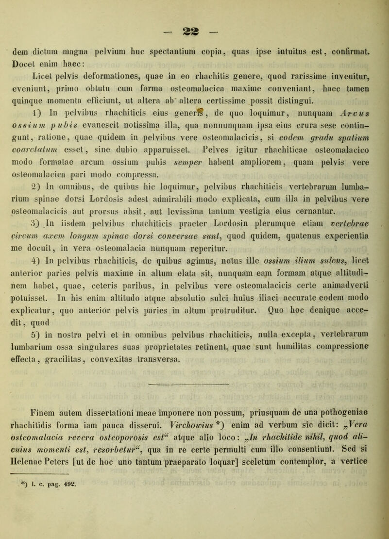 dem dictum magna pelvium huc spectantium copia, quas ipse intuitus est, confirmat. Docet enim haec: Licet pelvis deformationes, quae in eo rhachitis genere, quod rarissime invenitur, eveniunt, primo ohtutu cum forma osteomalacica maxime conveniant, haec tamen quinque momenta efficiunt, ut altera ab' altera certissime possit distingui. 1) In pelvibus rhachiticis eius generi?, de quo loquimur, nunquam Arcus ossium pubis evanescit notissima illa, qua nonnunquam ipsa eius crura sese contin- gunt, ratione, quae quidem in pelvibus vere osleomalacicis, si eodem gradu spatium coarctatum esset, sine dubio apparuisset. Pelves igitur rhachiticae osteomalacico modo formatae arcum ossium pubis semper habent ampliorem, quam pelvis vere osteomalacica pari modo compressa. 2) In omnibus, de quibus hic loquimur, pelvibus rhachiticis vertebrarum lumba- rium spinae dorsi Lordosis adest admirabili modo explicata, cum illa in pelvibus vere osteoinalacicis aut prorsus absit, aut levissima tantum vestigia eius cernantur. 3) In iisdem pelvibus rhachiticis praeter Lordosin plerumque etiam vertebrae circum axem longum spinae dorsi conversae sunt, quod quidem, quatenus experientia me docuit, in vera osteomalacia nunquam reperitur. 4) In pelvibus rhachiticis, de quibus agimus, notus ille ossium ilium sulcus, licet anterior paries pelvis maxime in altum elata sit, nunquam eam formam atque altitudi- nem habet, quae, ceteris paribus, in pelvibus vere osteomalacicis certe animadverti potuisset. In his enim altitudo atque absolutio sulci huius iliaci accurate eodem modo explicatur, quo anterior pelvis paries in altum protruditur. Quo hoc denique acce- dit , quod 5) in nostra pelvi et in omnibus pelvibus rhachiticis, nulla excepta, vertebrarum lumbarium ossa singulares suas proprietates retinent, quae sunt humilitas compressione effecta , gracilitas, convexitas transversa. Finem autem dissertationi meae imponere non possum, priusquam de una pothogeniae rhachitidis forma iam pauca disserui. Virchowius *) enim ad verbum sic dicit: „\era osteomalacia revera osteoporosis estu atque alio loco: „In rhachitule nihil, quod ali- cuius momenti est, resorbetur^, qua in re certe permulti cum illo consentiunt. Sed si Helenae Peters [ut de hoc uno tantum praeparato loquar] sceletum contemplor, a vertice