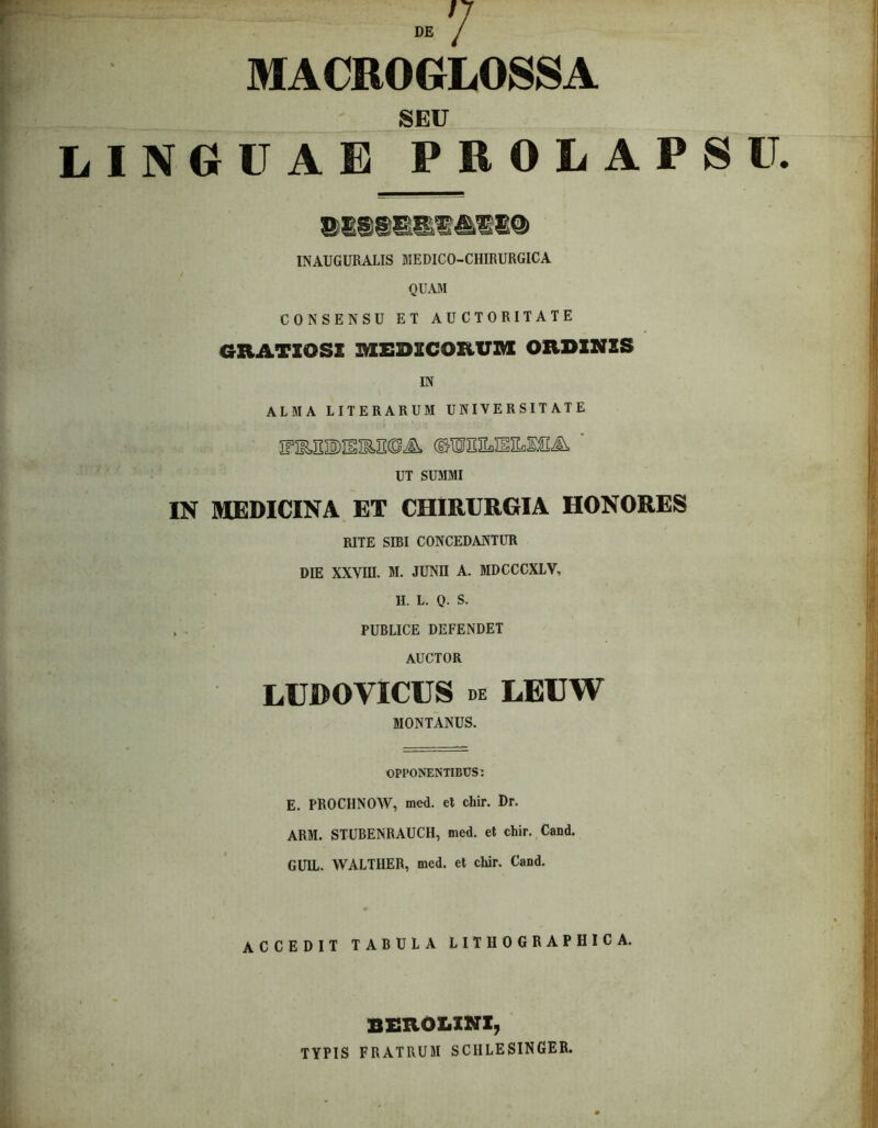 MACROGLOSSA SEU LINGUA E P R OLAPSIL INAUGURALIS MEDICO-CHIRURGICA QUAM CONSENSU ET AUCTORITATE GRATIOSE MEDICORUM ORDINIS IN ALMA LITERARUM UNIVERSITATE ©IDJSILIIILIS^ ' UT SUMMI IN MEDICINA ET CHIRURGIA HONORES RITE SIBI CONCEDANTUR DIE XXVIII. M. JUNII A. MDCCCXLV, II. L. Q. S. . PUBLICE DEFENDET AUCTOR LUDOVICUS de LEUW MONTANUS. OPPONENTIBUS: E. PROCHNOW, med. el chir. Dr. ARM. STUBENRAUCH, med. et chir. Cand. GUIL. WALTHER, med. et chir. Cand. ACCEDIT TABULA LITHOGRAPHICA. berolini, TYPIS FRATRUM SCHLESINGER.
